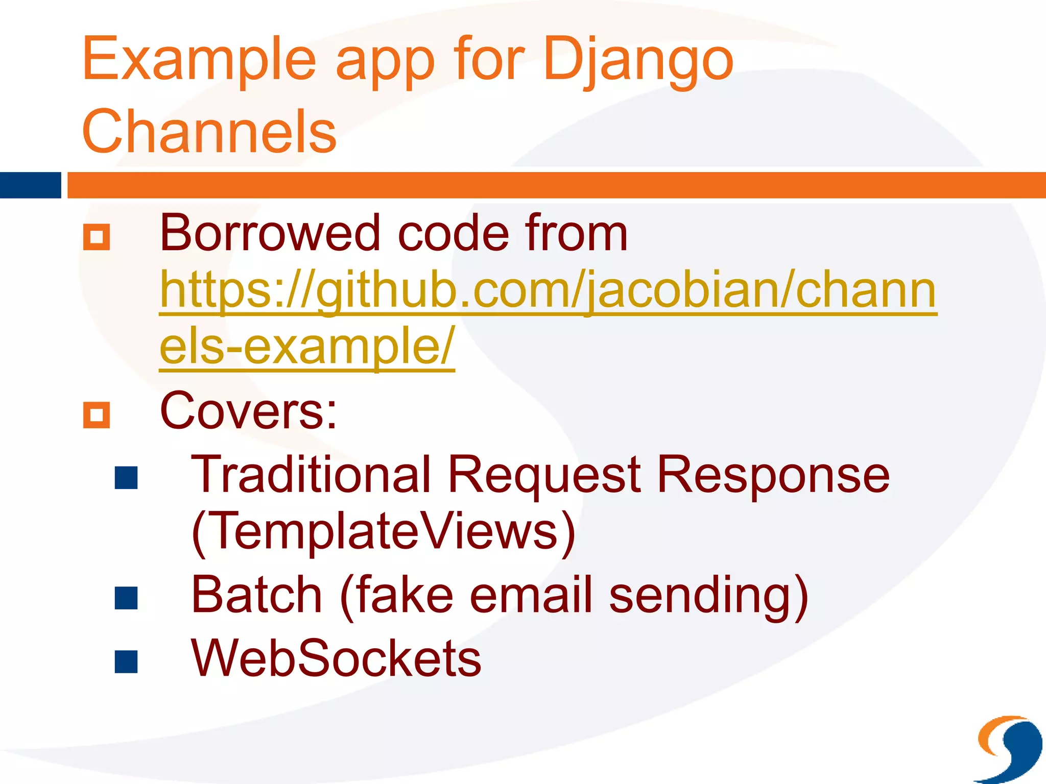 Example app for Django
Channels
 Borrowed code from
https://github.com/jacobian/chann
els-example/
 Covers:
 Traditional Request Response
(TemplateViews)
 Batch (fake email sending)
 WebSockets
 