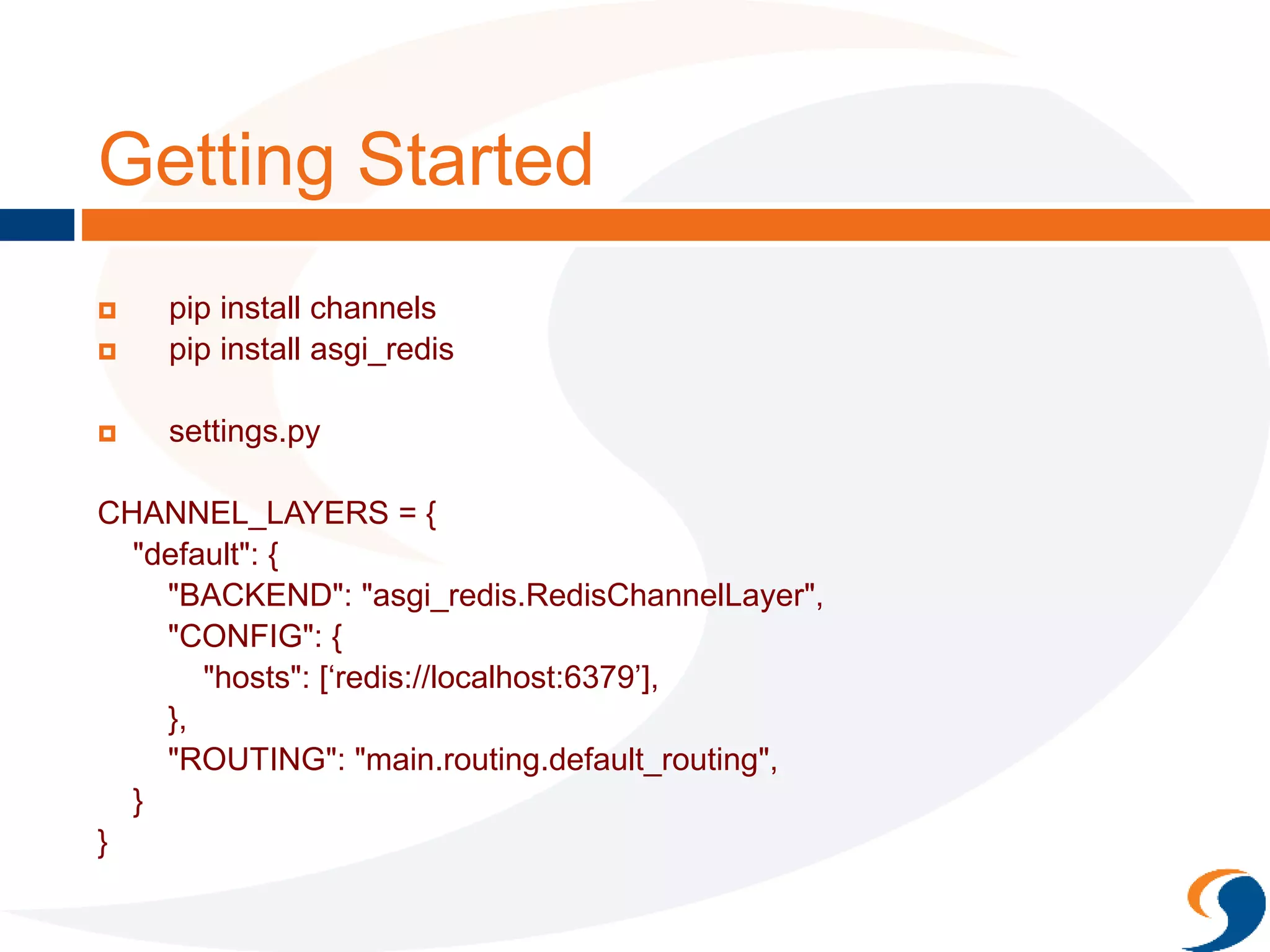Getting Started
 pip install channels
 pip install asgi_redis
 settings.py
CHANNEL_LAYERS = {
"default": {
"BACKEND": "asgi_redis.RedisChannelLayer",
"CONFIG": {
"hosts": [‘redis://localhost:6379’],
},
"ROUTING": "main.routing.default_routing",
}
}
 