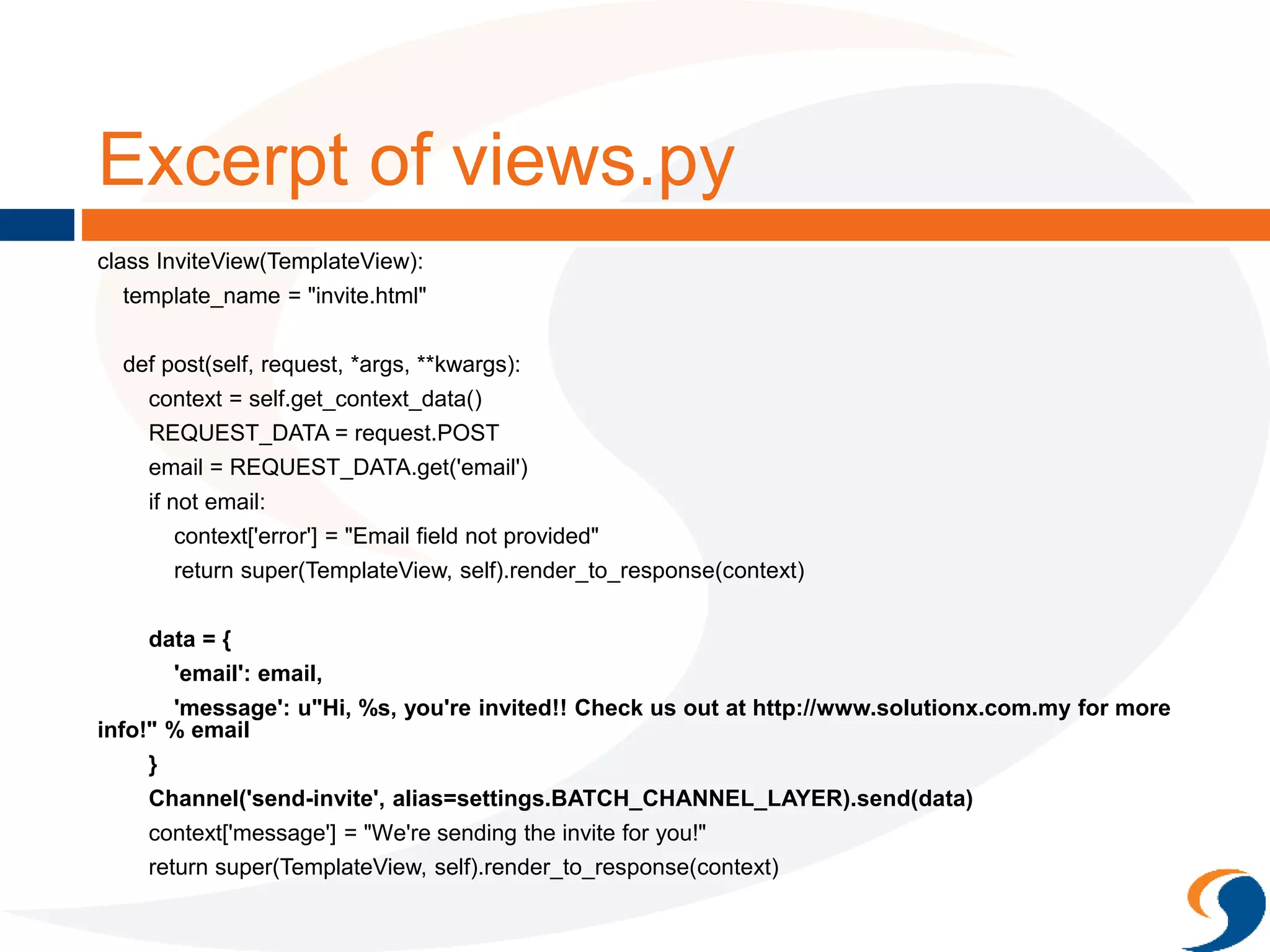 Excerpt of views.py
class InviteView(TemplateView):
template_name = "invite.html"
def post(self, request, *args, **kwargs):
context = self.get_context_data()
REQUEST_DATA = request.POST
email = REQUEST_DATA.get('email')
if not email:
context['error'] = "Email field not provided"
return super(TemplateView, self).render_to_response(context)
data = {
'email': email,
'message': u"Hi, %s, you're invited!! Check us out at http://www.solutionx.com.my for more
info!" % email
}
Channel('send-invite', alias=settings.BATCH_CHANNEL_LAYER).send(data)
context['message'] = "We're sending the invite for you!"
return super(TemplateView, self).render_to_response(context)
 