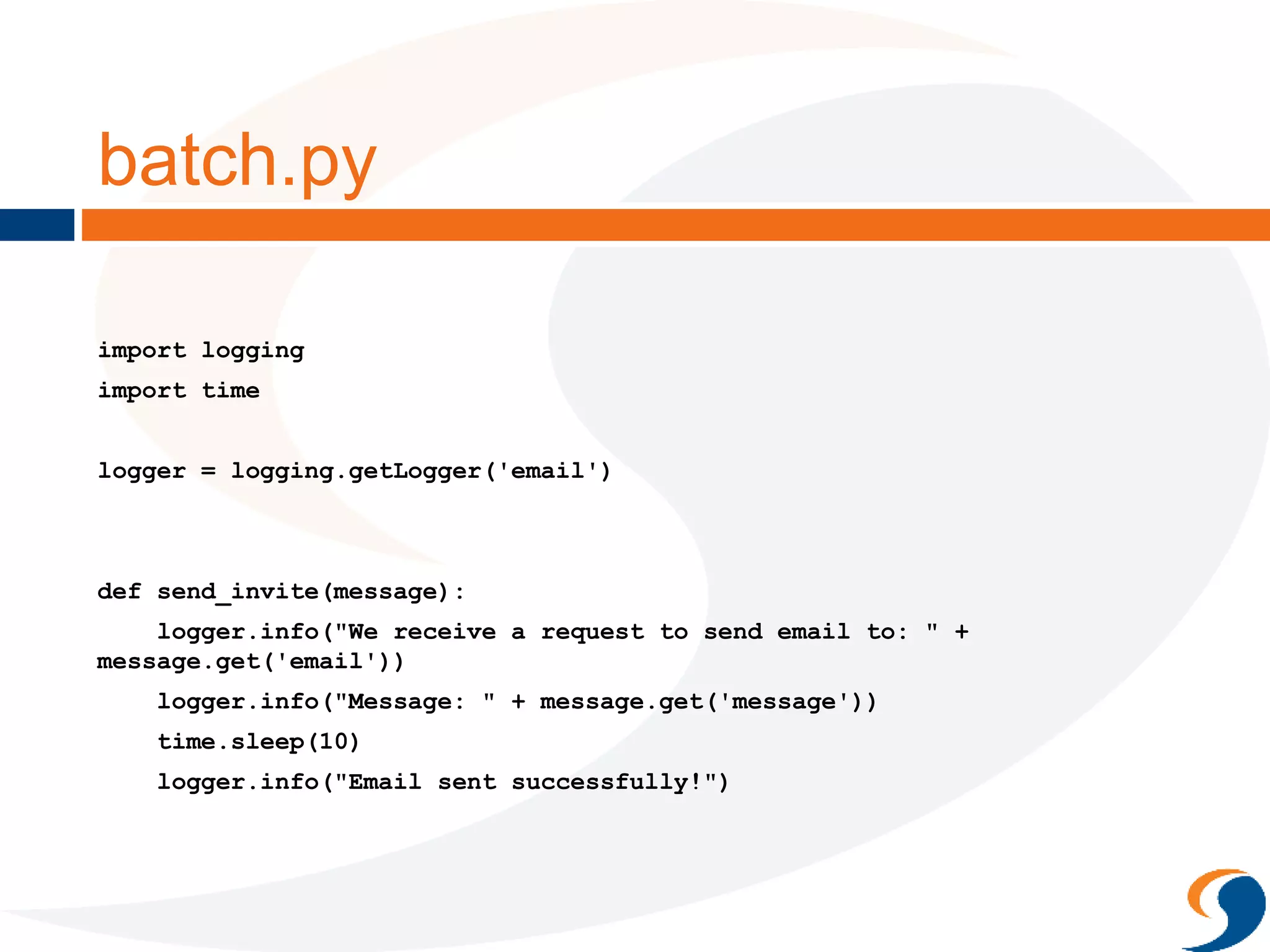batch.py
import logging
import time
logger = logging.getLogger('email')
def send_invite(message):
logger.info("We receive a request to send email to: " +
message.get('email'))
logger.info("Message: " + message.get('message'))
time.sleep(10)
logger.info("Email sent successfully!")
 