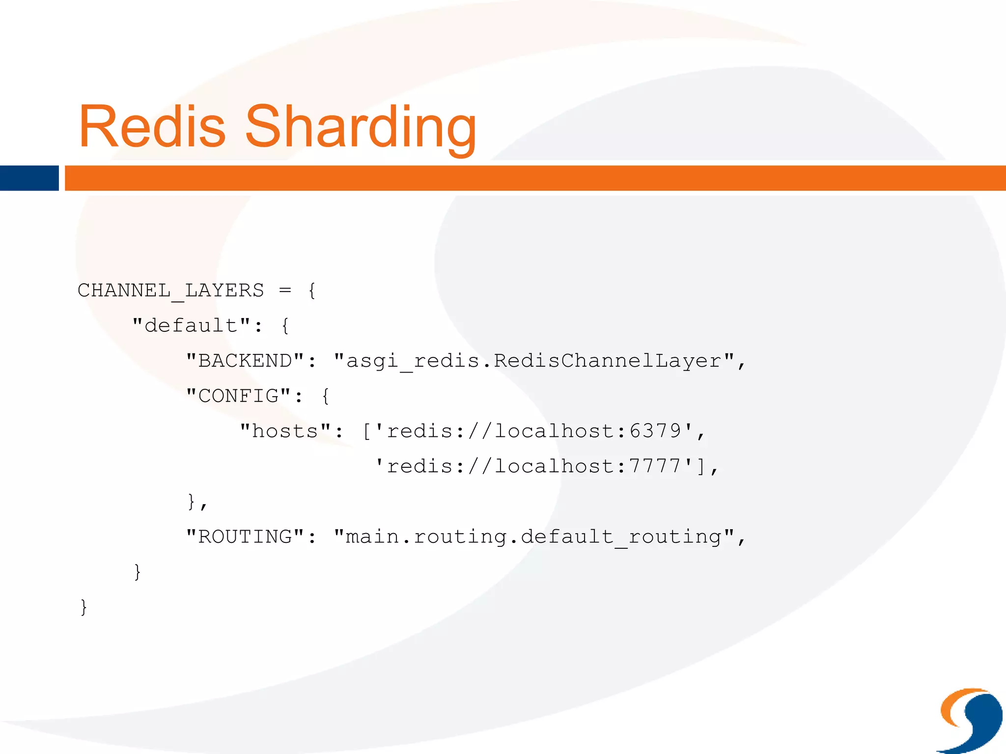 Redis Sharding
CHANNEL_LAYERS = {
"default": {
"BACKEND": "asgi_redis.RedisChannelLayer",
"CONFIG": {
"hosts": ['redis://localhost:6379',
'redis://localhost:7777'],
},
"ROUTING": "main.routing.default_routing",
}
}
 