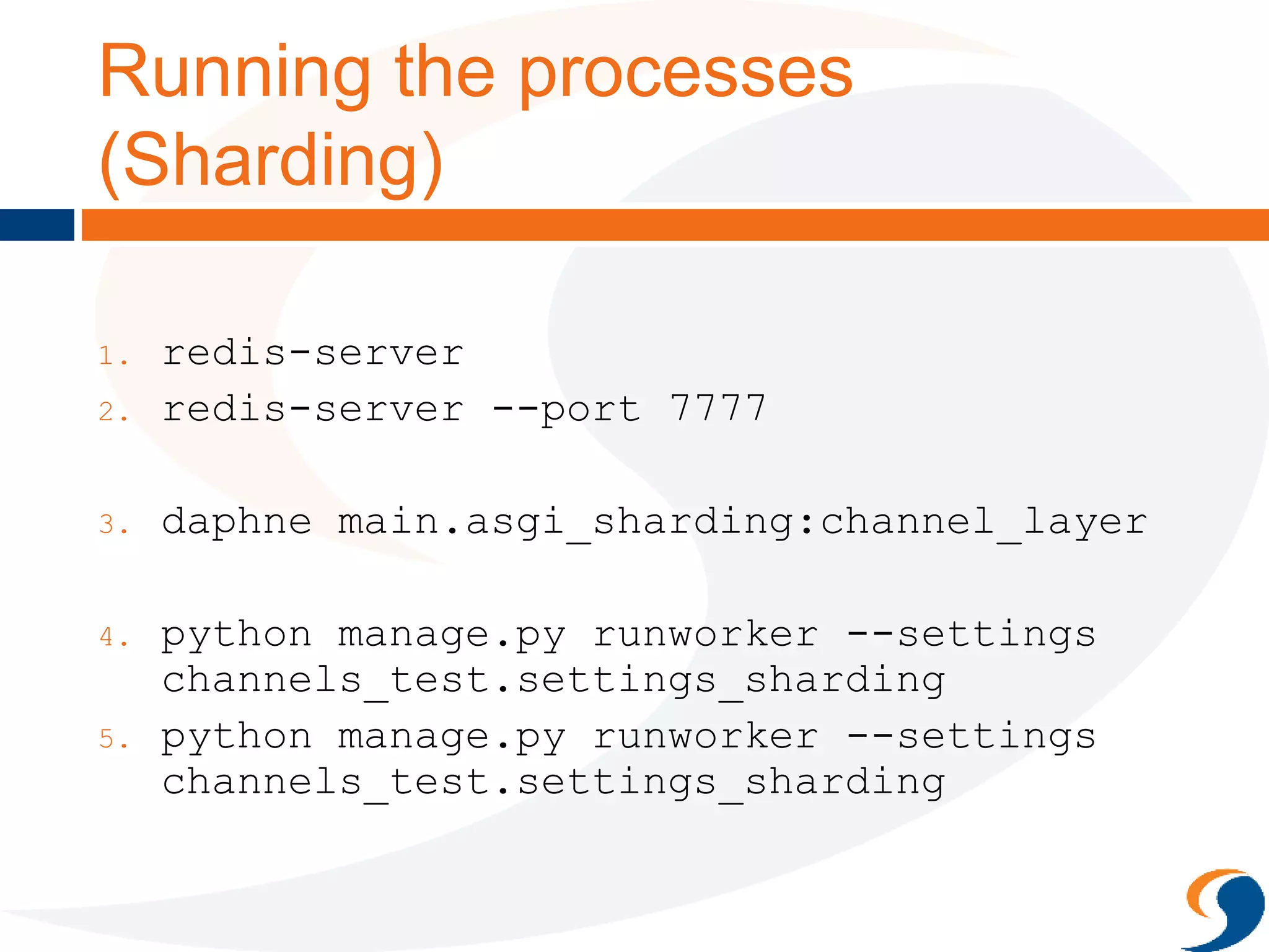 Running the processes
(Sharding)
1. redis-server
2. redis-server --port 7777
3. daphne main.asgi_sharding:channel_layer
4. python manage.py runworker --settings
channels_test.settings_sharding
5. python manage.py runworker --settings
channels_test.settings_sharding
 