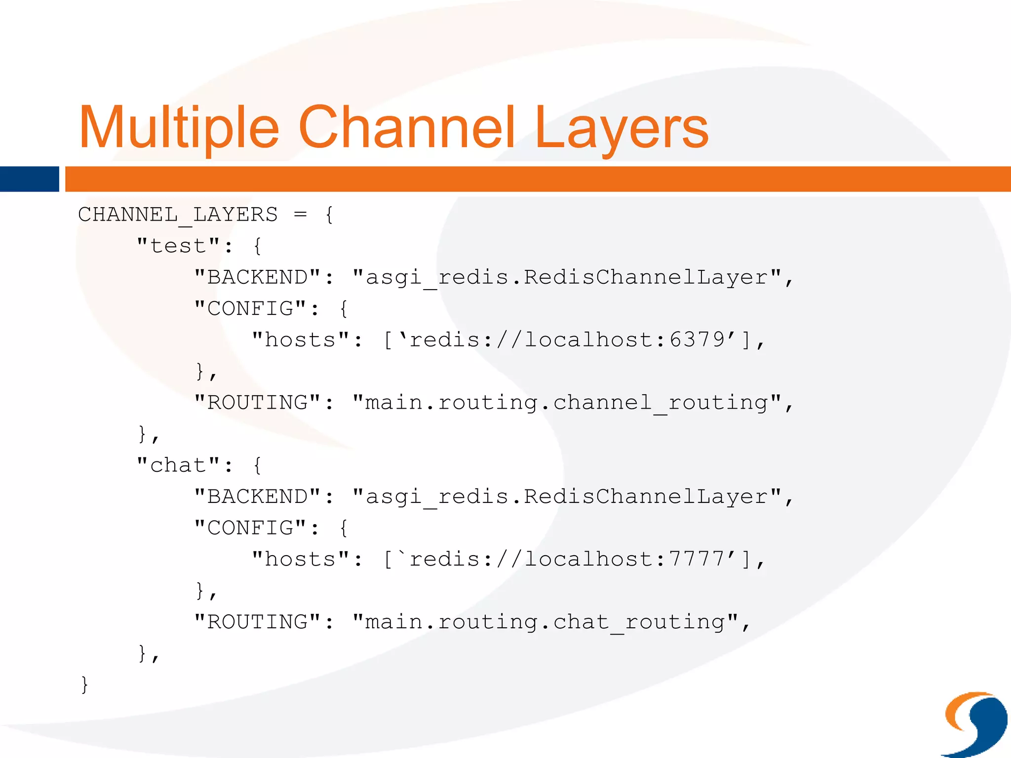 Multiple Channel Layers
CHANNEL_LAYERS = {
"test": {
"BACKEND": "asgi_redis.RedisChannelLayer",
"CONFIG": {
"hosts": [‘redis://localhost:6379’],
},
"ROUTING": "main.routing.channel_routing",
},
"chat": {
"BACKEND": "asgi_redis.RedisChannelLayer",
"CONFIG": {
"hosts": [`redis://localhost:7777’],
},
"ROUTING": "main.routing.chat_routing",
},
}
 