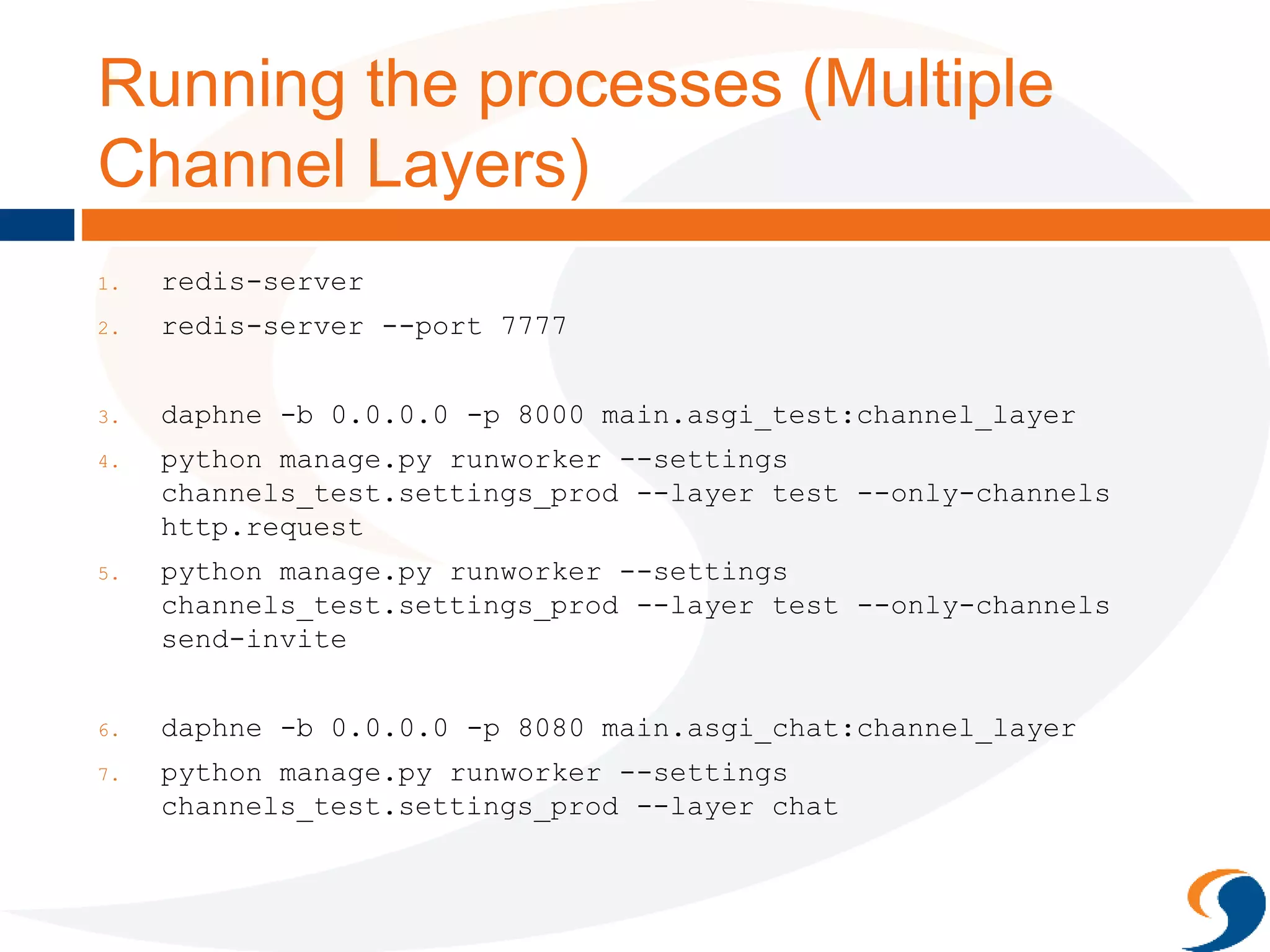 Running the processes (Multiple
Channel Layers)
1. redis-server
2. redis-server --port 7777
3. daphne -b 0.0.0.0 -p 8000 main.asgi_test:channel_layer
4. python manage.py runworker --settings
channels_test.settings_prod --layer test --only-channels
http.request
5. python manage.py runworker --settings
channels_test.settings_prod --layer test --only-channels
send-invite
6. daphne -b 0.0.0.0 -p 8080 main.asgi_chat:channel_layer
7. python manage.py runworker --settings
channels_test.settings_prod --layer chat
 