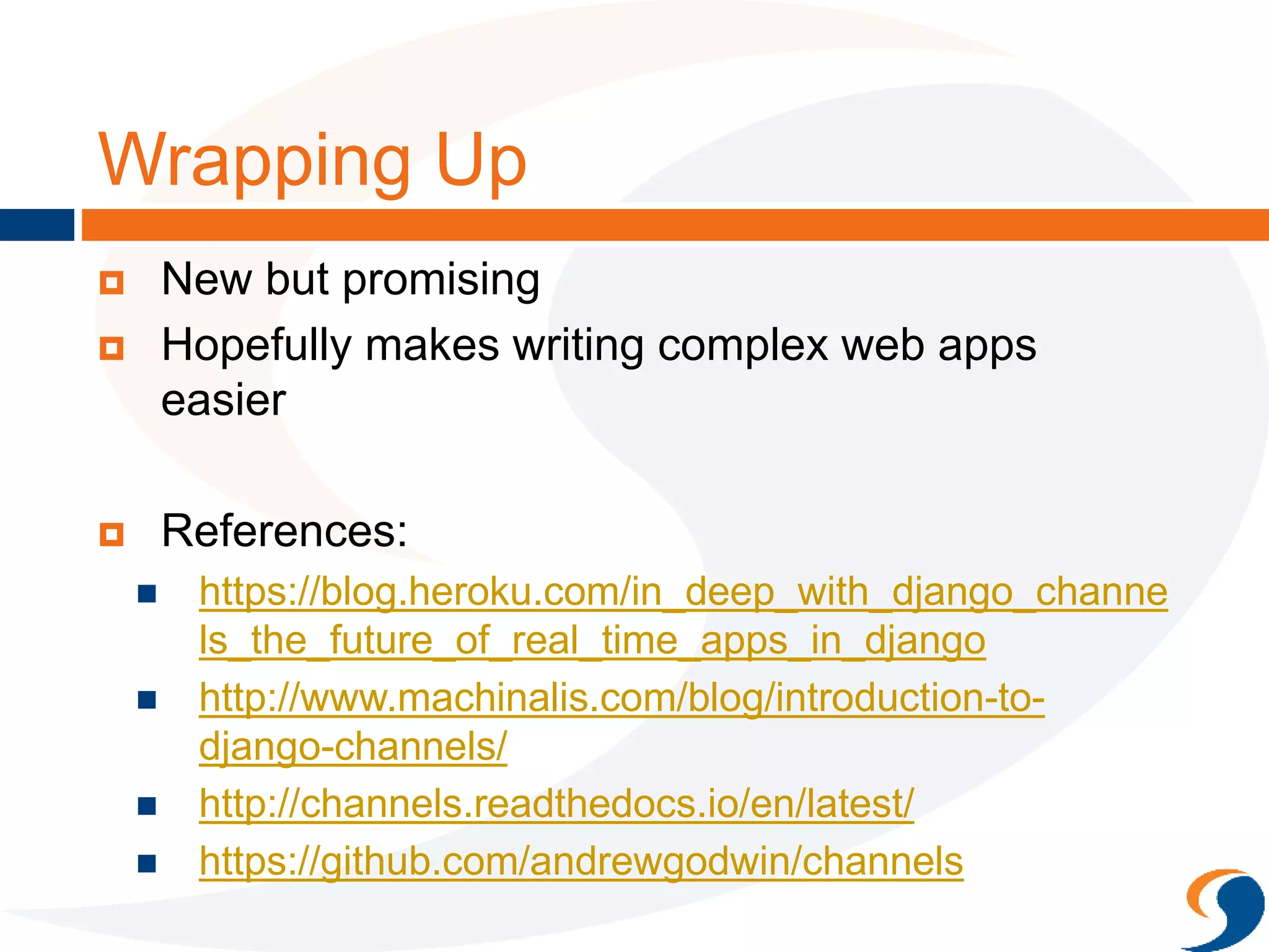 Wrapping Up
 New but promising
 Hopefully makes writing complex web apps
easier
 References:
 https://blog.heroku.com/in_deep_with_django_channe
ls_the_future_of_real_time_apps_in_django
 http://www.machinalis.com/blog/introduction-to-
django-channels/
 http://channels.readthedocs.io/en/latest/
 https://github.com/andrewgodwin/channels
 