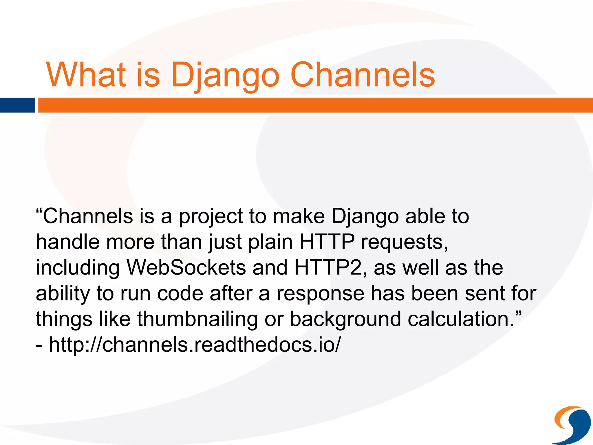 What is Django Channels
“Channels is a project to make Django able to
handle more than just plain HTTP requests,
including WebSockets and HTTP2, as well as the
ability to run code after a response has been sent for
things like thumbnailing or background calculation.”
- http://channels.readthedocs.io/
 