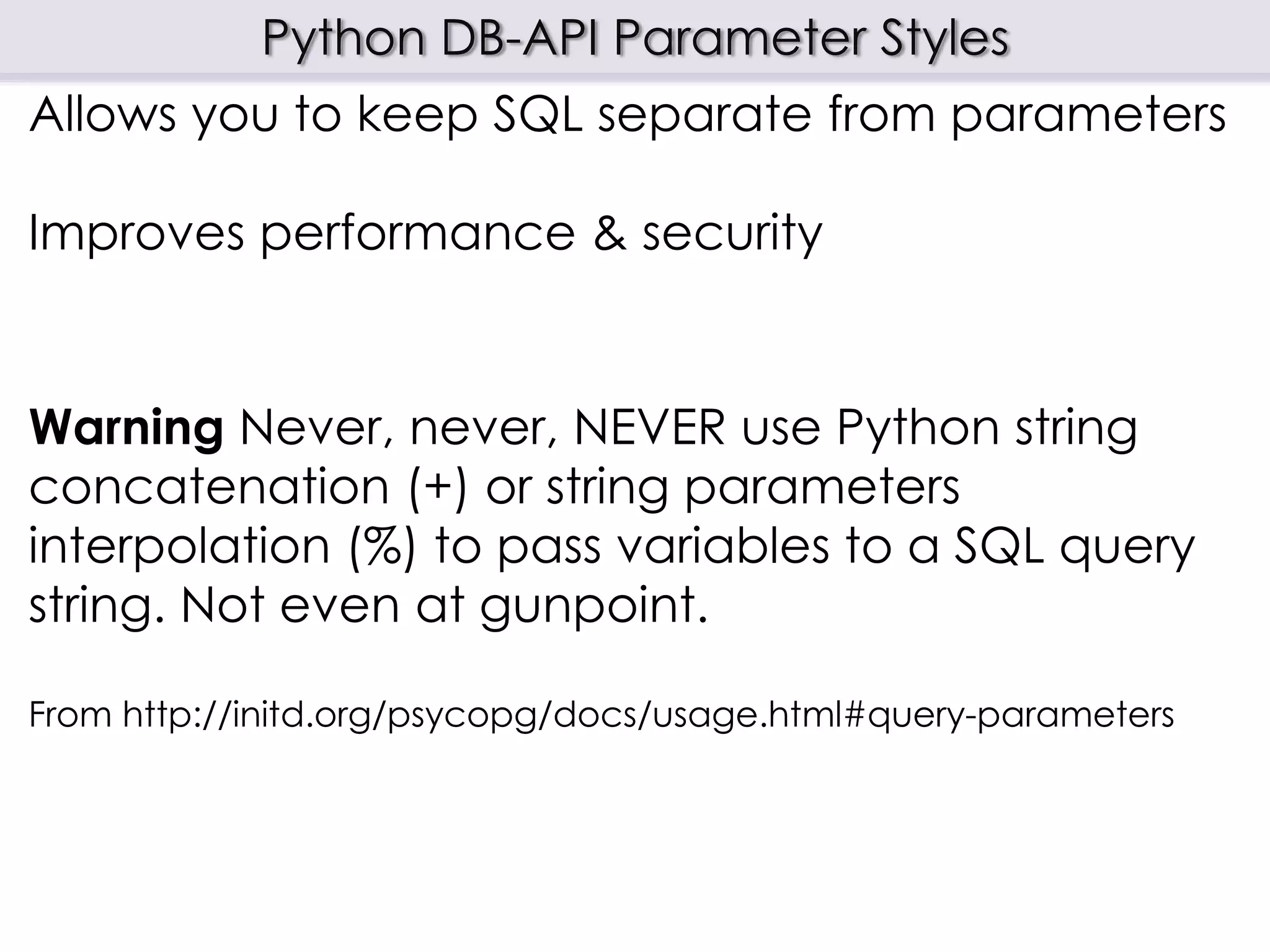 Python DB-API Parameter Styles
Allows you to keep SQL separate from parameters
Improves performance & security
Warning Never, never, NEVER use Python string
concatenation (+) or string parameters
interpolation (%) to pass variables to a SQL query
string. Not even at gunpoint.
From http://initd.org/psycopg/docs/usage.html#query-parameters
 