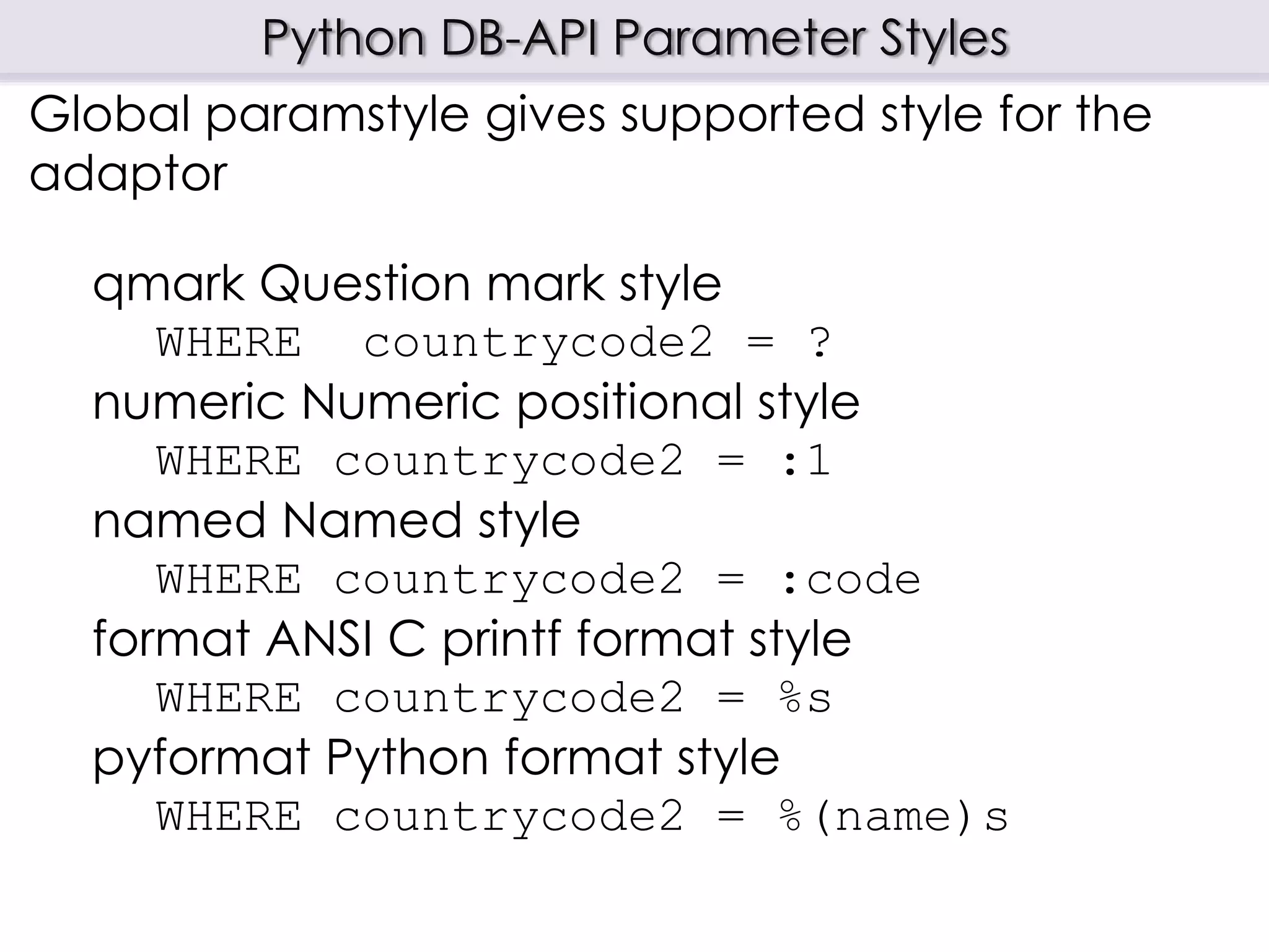 Python DB-API Parameter Styles
Global paramstyle gives supported style for the
adaptor
qmark Question mark style
WHERE countrycode2 = ?
numeric Numeric positional style
WHERE countrycode2 = :1
named Named style
WHERE countrycode2 = :code
format ANSI C printf format style
WHERE countrycode2 = %s
pyformat Python format style
WHERE countrycode2 = %(name)s
 