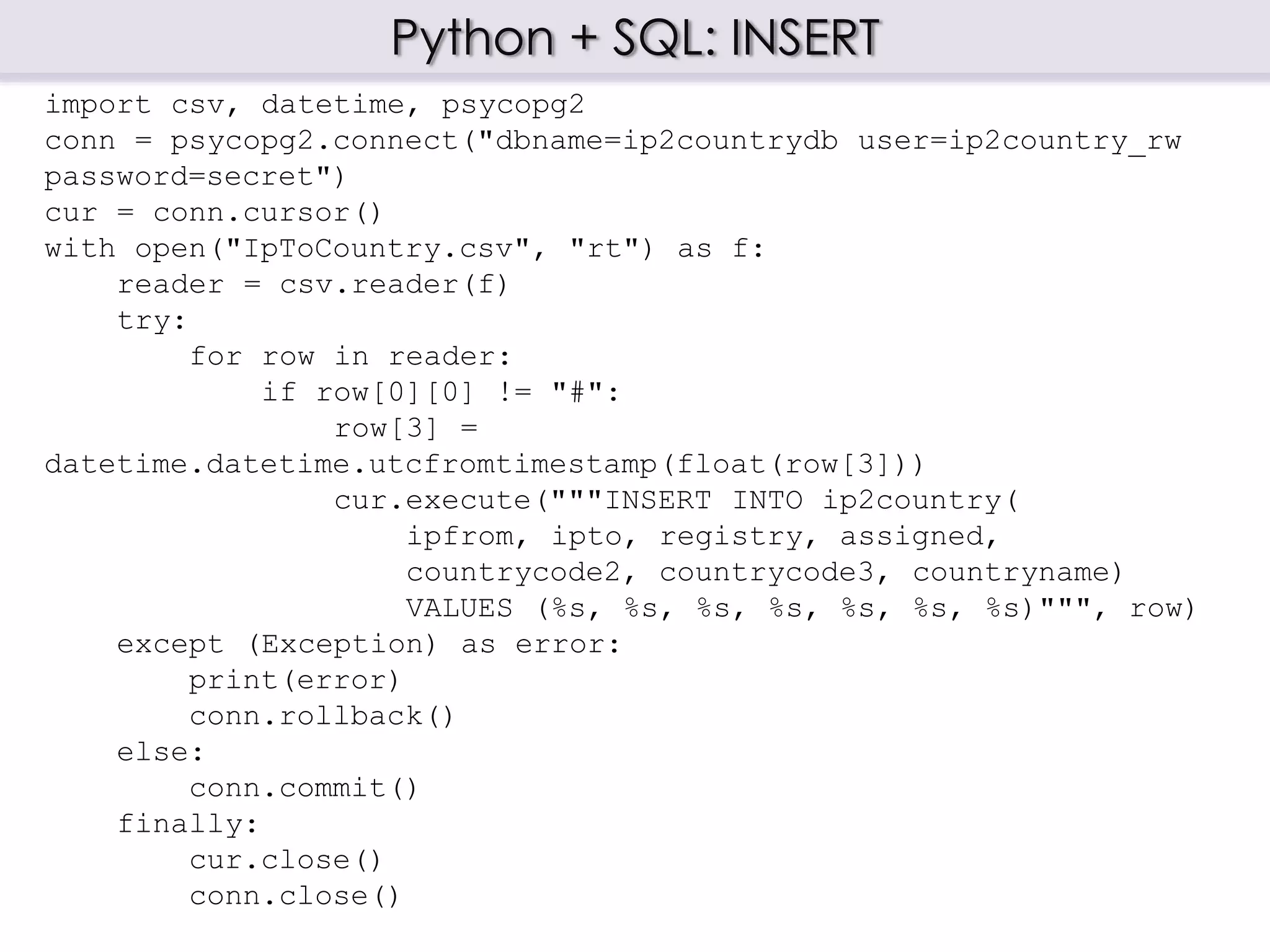 Python + SQL: INSERT
import csv, datetime, psycopg2
conn = psycopg2.connect("dbname=ip2countrydb user=ip2country_rw
password=secret")
cur = conn.cursor()
with open("IpToCountry.csv", "rt") as f:
reader = csv.reader(f)
try:
for row in reader:
if row[0][0] != "#":
row[3] =
datetime.datetime.utcfromtimestamp(float(row[3]))
cur.execute("""INSERT INTO ip2country(
ipfrom, ipto, registry, assigned,
countrycode2, countrycode3, countryname)
VALUES (%s, %s, %s, %s, %s, %s, %s)""", row)
except (Exception) as error:
print(error)
conn.rollback()
else:
conn.commit()
finally:
cur.close()
conn.close()
 