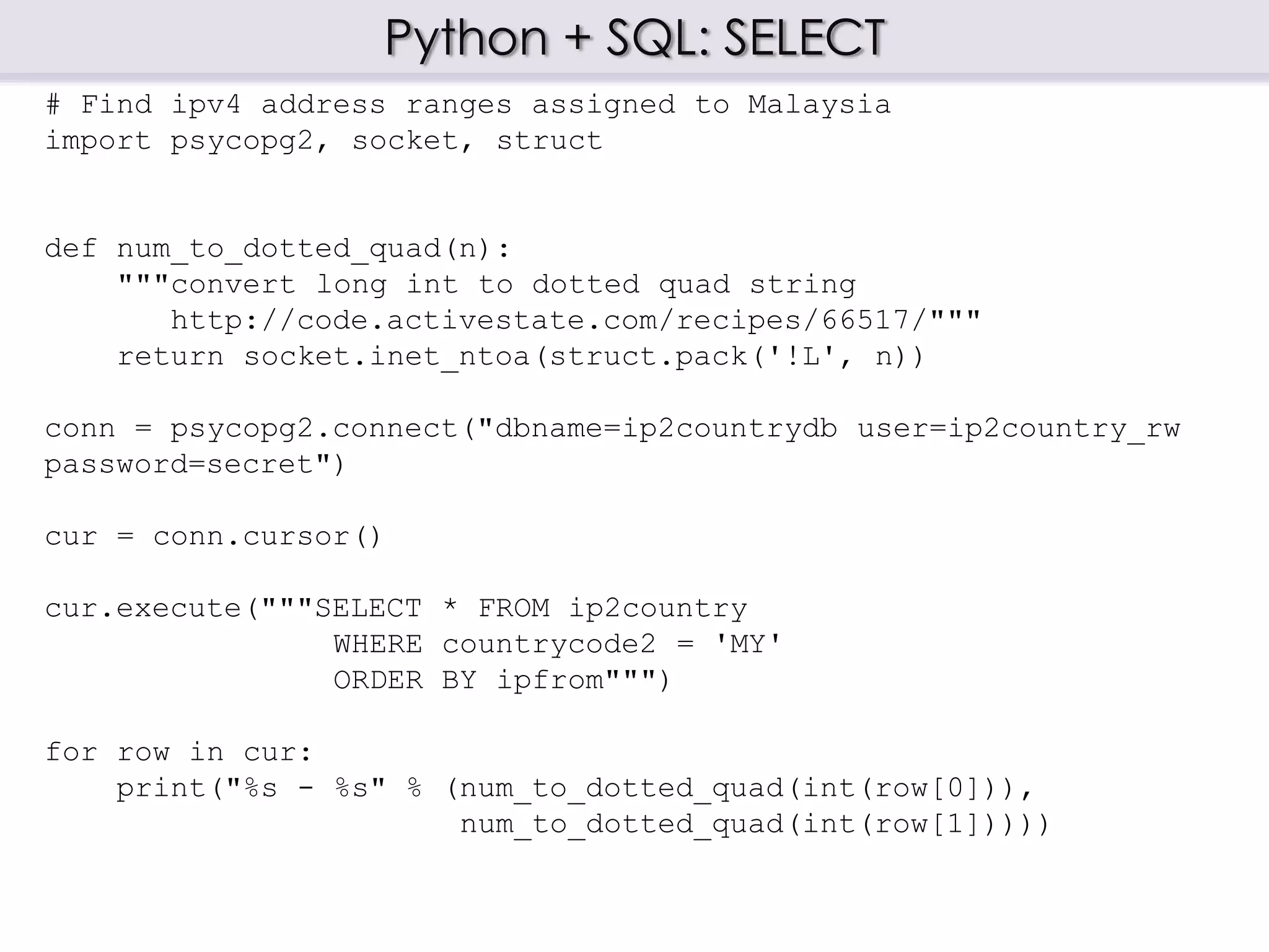 Python + SQL: SELECT
# Find ipv4 address ranges assigned to Malaysia
import psycopg2, socket, struct
def num_to_dotted_quad(n):
"""convert long int to dotted quad string
http://code.activestate.com/recipes/66517/"""
return socket.inet_ntoa(struct.pack('!L', n))
conn = psycopg2.connect("dbname=ip2countrydb user=ip2country_rw
password=secret")
cur = conn.cursor()
cur.execute("""SELECT * FROM ip2country
WHERE countrycode2 = 'MY'
ORDER BY ipfrom""")
for row in cur:
print("%s - %s" % (num_to_dotted_quad(int(row[0])),
num_to_dotted_quad(int(row[1]))))
 