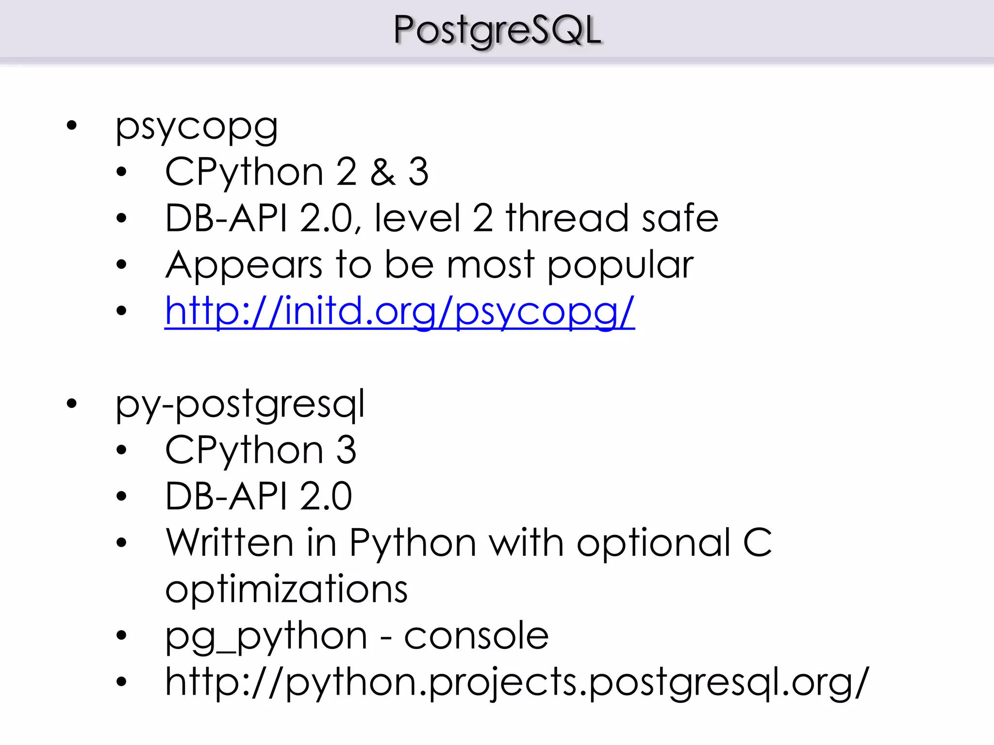 PostgreSQL
• psycopg
• CPython 2 & 3
• DB-API 2.0, level 2 thread safe
• Appears to be most popular
• http://initd.org/psycopg/
• py-postgresql
• CPython 3
• DB-API 2.0
• Written in Python with optional C
optimizations
• pg_python - console
• http://python.projects.postgresql.org/
 
