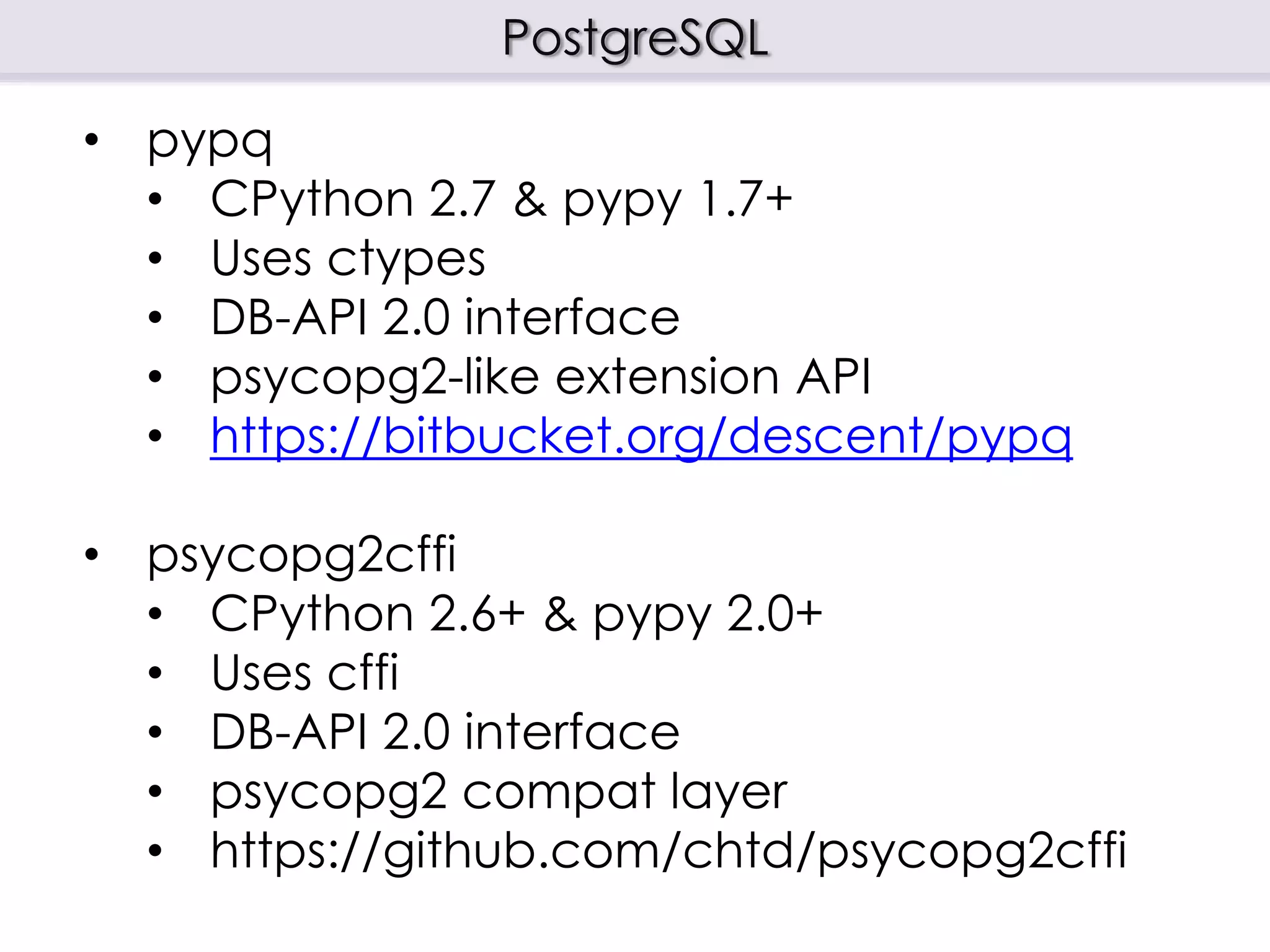 PostgreSQL
• pypq
• CPython 2.7 & pypy 1.7+
• Uses ctypes
• DB-API 2.0 interface
• psycopg2-like extension API
• https://bitbucket.org/descent/pypq
• psycopg2cffi
• CPython 2.6+ & pypy 2.0+
• Uses cffi
• DB-API 2.0 interface
• psycopg2 compat layer
• https://github.com/chtd/psycopg2cffi
 