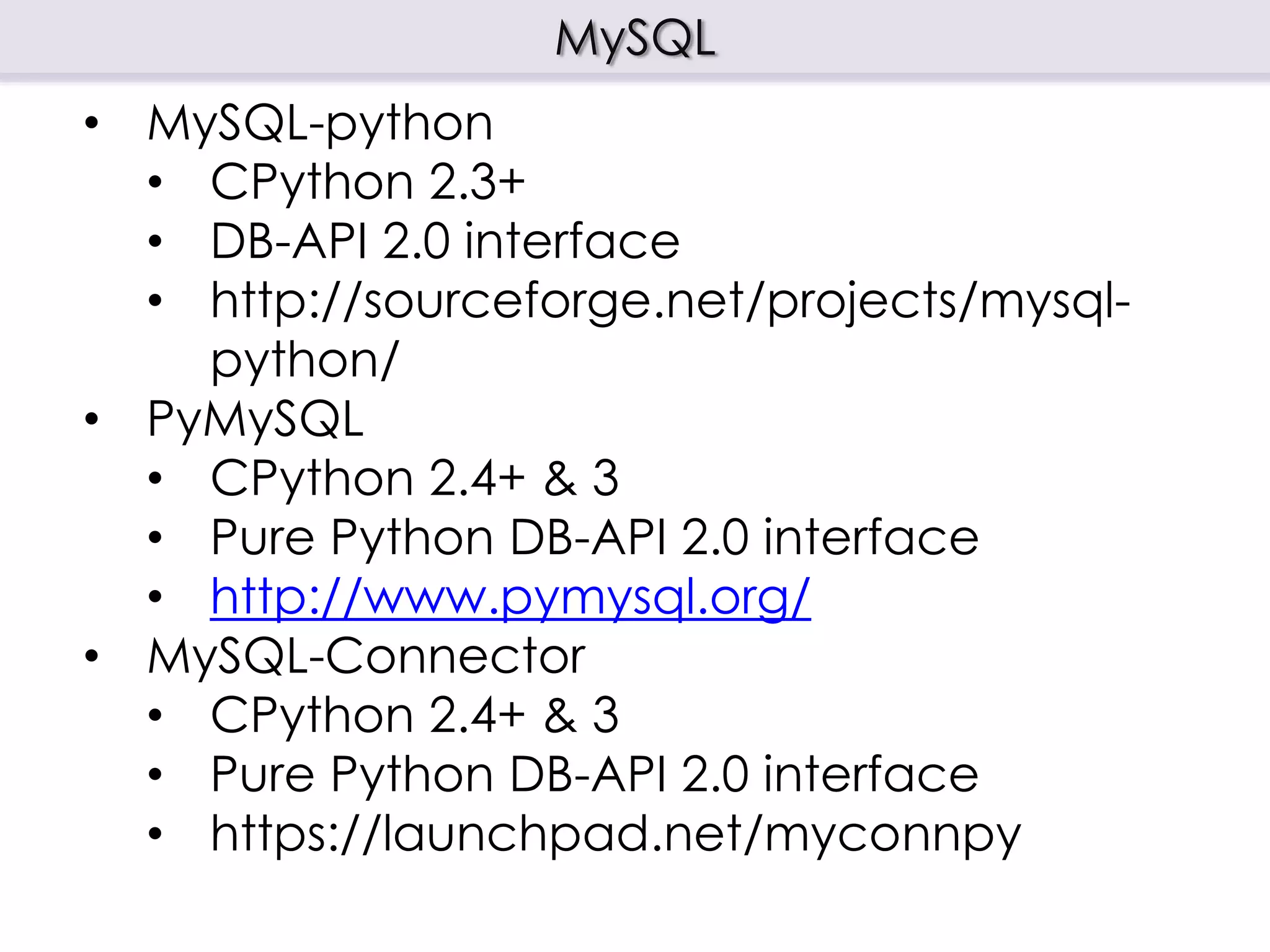MySQL
• MySQL-python
• CPython 2.3+
• DB-API 2.0 interface
• http://sourceforge.net/projects/mysql-
python/
• PyMySQL
• CPython 2.4+ & 3
• Pure Python DB-API 2.0 interface
• http://www.pymysql.org/
• MySQL-Connector
• CPython 2.4+ & 3
• Pure Python DB-API 2.0 interface
• https://launchpad.net/myconnpy
 