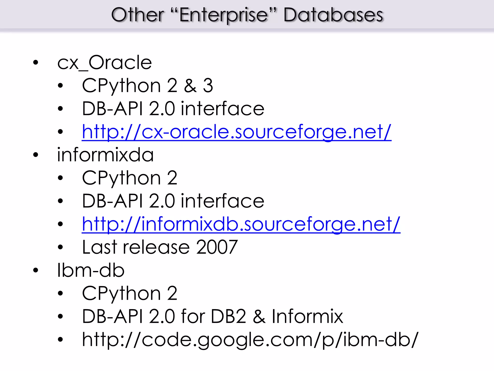 Other “Enterprise” Databases
• cx_Oracle
• CPython 2 & 3
• DB-API 2.0 interface
• http://cx-oracle.sourceforge.net/
• informixda
• CPython 2
• DB-API 2.0 interface
• http://informixdb.sourceforge.net/
• Last release 2007
• Ibm-db
• CPython 2
• DB-API 2.0 for DB2 & Informix
• http://code.google.com/p/ibm-db/
 