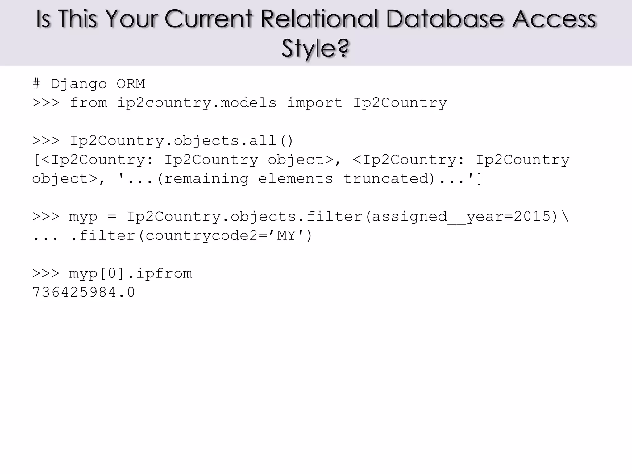 Is This Your Current Relational Database Access
Style?
# Django ORM
>>> from ip2country.models import Ip2Country
>>> Ip2Country.objects.all()
[<Ip2Country: Ip2Country object>, <Ip2Country: Ip2Country
object>, '...(remaining elements truncated)...']
>>> myp = Ip2Country.objects.filter(assigned__year=2015)
... .filter(countrycode2=’MY')
>>> myp[0].ipfrom
736425984.0
 