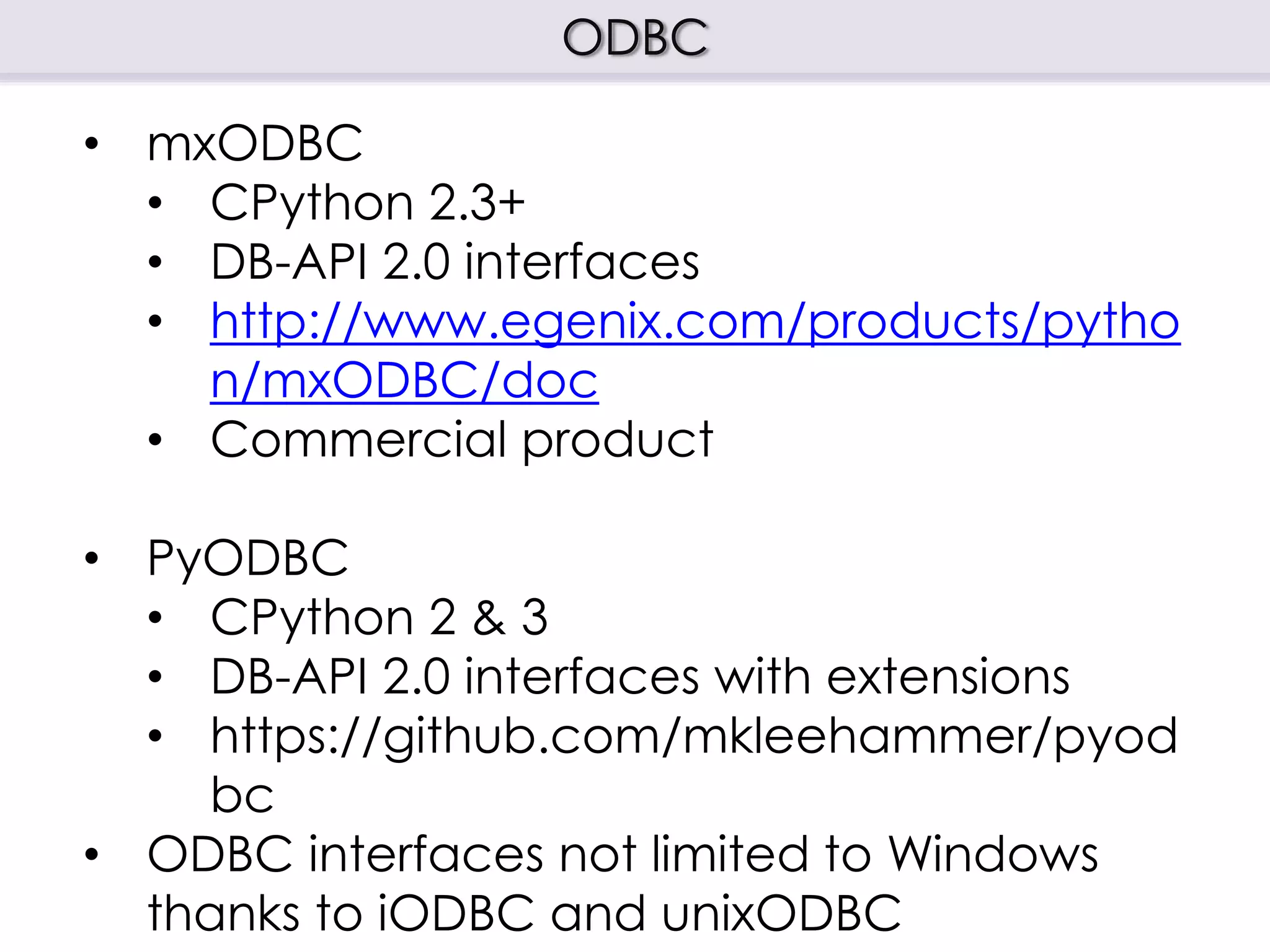 ODBC
• mxODBC
• CPython 2.3+
• DB-API 2.0 interfaces
• http://www.egenix.com/products/pytho
n/mxODBC/doc
• Commercial product
• PyODBC
• CPython 2 & 3
• DB-API 2.0 interfaces with extensions
• https://github.com/mkleehammer/pyod
bc
• ODBC interfaces not limited to Windows
thanks to iODBC and unixODBC
 