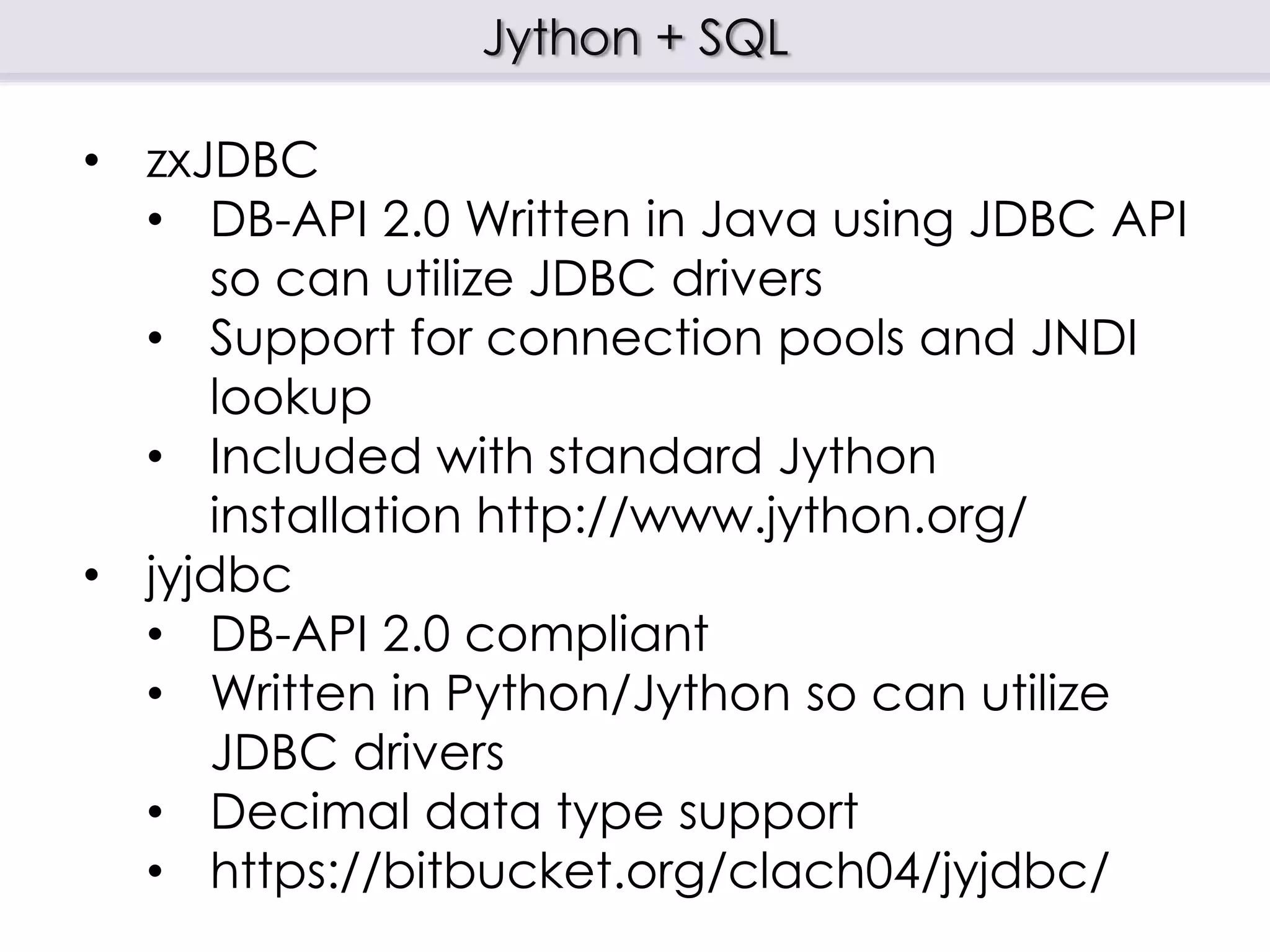 Jython + SQL
• zxJDBC
• DB-API 2.0 Written in Java using JDBC API
so can utilize JDBC drivers
• Support for connection pools and JNDI
lookup
• Included with standard Jython
installation http://www.jython.org/
• jyjdbc
• DB-API 2.0 compliant
• Written in Python/Jython so can utilize
JDBC drivers
• Decimal data type support
• https://bitbucket.org/clach04/jyjdbc/
 