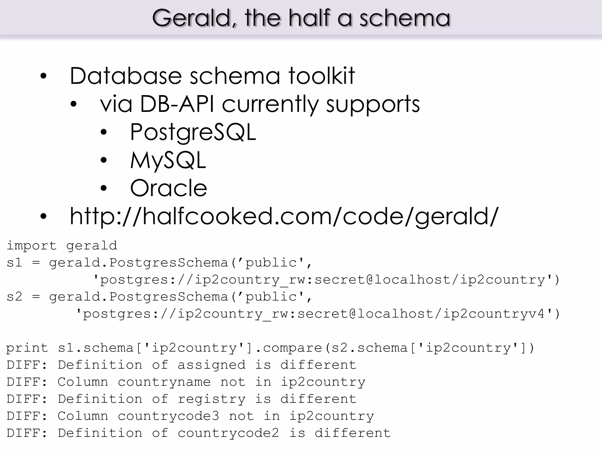 Gerald, the half a schema
import gerald
s1 = gerald.PostgresSchema(’public',
'postgres://ip2country_rw:secret@localhost/ip2country')
s2 = gerald.PostgresSchema(’public',
'postgres://ip2country_rw:secret@localhost/ip2countryv4')
print s1.schema['ip2country'].compare(s2.schema['ip2country'])
DIFF: Definition of assigned is different
DIFF: Column countryname not in ip2country
DIFF: Definition of registry is different
DIFF: Column countrycode3 not in ip2country
DIFF: Definition of countrycode2 is different
• Database schema toolkit
• via DB-API currently supports
• PostgreSQL
• MySQL
• Oracle
• http://halfcooked.com/code/gerald/
 