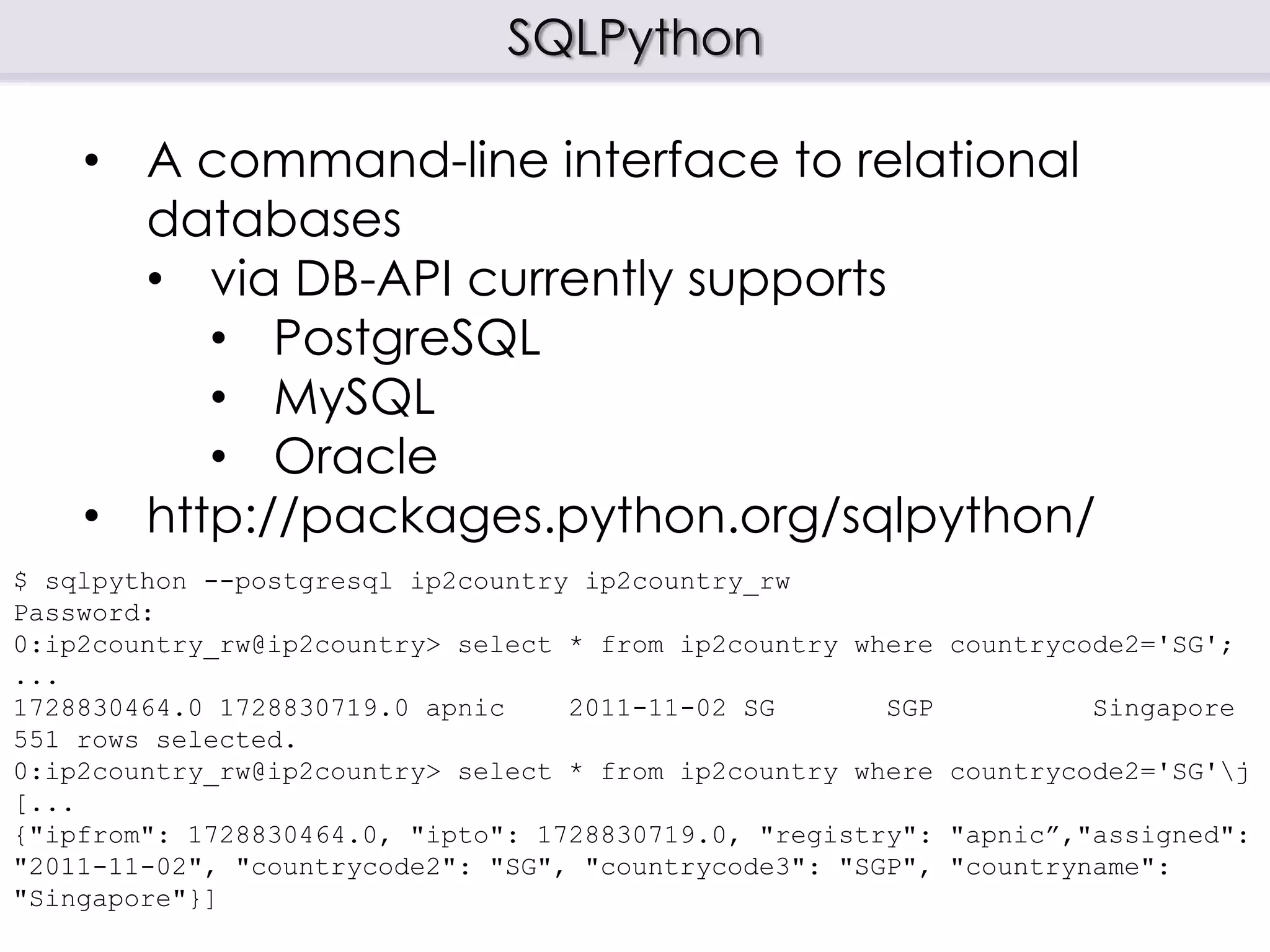 SQLPython
$ sqlpython --postgresql ip2country ip2country_rw
Password:
0:ip2country_rw@ip2country> select * from ip2country where countrycode2='SG';
...
1728830464.0 1728830719.0 apnic 2011-11-02 SG SGP Singapore
551 rows selected.
0:ip2country_rw@ip2country> select * from ip2country where countrycode2='SG'j
[...
{"ipfrom": 1728830464.0, "ipto": 1728830719.0, "registry": "apnic”,"assigned":
"2011-11-02", "countrycode2": "SG", "countrycode3": "SGP", "countryname":
"Singapore"}]
• A command-line interface to relational
databases
• via DB-API currently supports
• PostgreSQL
• MySQL
• Oracle
• http://packages.python.org/sqlpython/
 