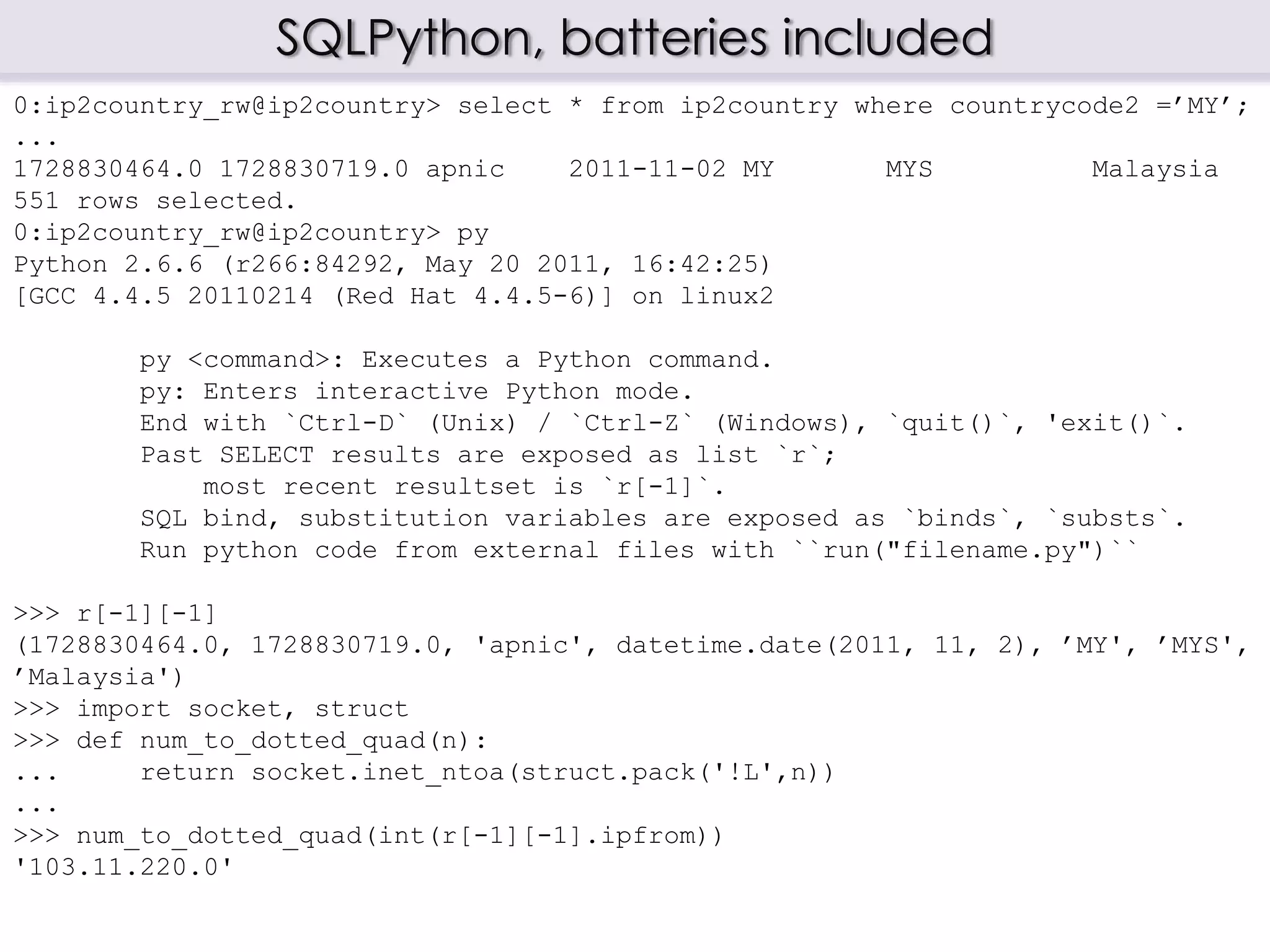 SQLPython, batteries included
0:ip2country_rw@ip2country> select * from ip2country where countrycode2 =’MY’;
...
1728830464.0 1728830719.0 apnic 2011-11-02 MY MYS Malaysia
551 rows selected.
0:ip2country_rw@ip2country> py
Python 2.6.6 (r266:84292, May 20 2011, 16:42:25)
[GCC 4.4.5 20110214 (Red Hat 4.4.5-6)] on linux2
py <command>: Executes a Python command.
py: Enters interactive Python mode.
End with `Ctrl-D` (Unix) / `Ctrl-Z` (Windows), `quit()`, 'exit()`.
Past SELECT results are exposed as list `r`;
most recent resultset is `r[-1]`.
SQL bind, substitution variables are exposed as `binds`, `substs`.
Run python code from external files with ``run("filename.py")``
>>> r[-1][-1]
(1728830464.0, 1728830719.0, 'apnic', datetime.date(2011, 11, 2), ’MY', ’MYS',
’Malaysia')
>>> import socket, struct
>>> def num_to_dotted_quad(n):
... return socket.inet_ntoa(struct.pack('!L',n))
...
>>> num_to_dotted_quad(int(r[-1][-1].ipfrom))
'103.11.220.0'
 