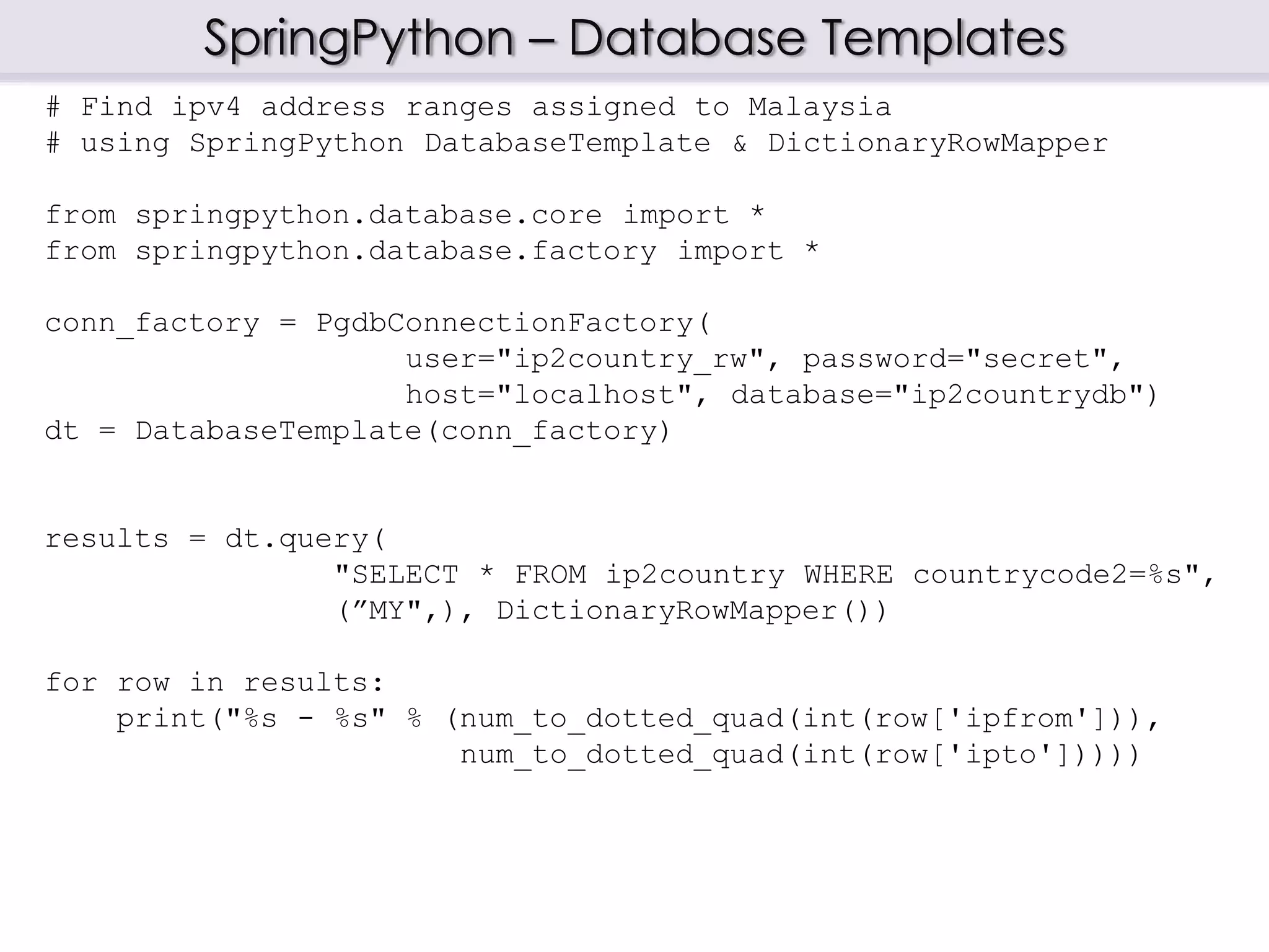 SpringPython – Database Templates
# Find ipv4 address ranges assigned to Malaysia
# using SpringPython DatabaseTemplate & DictionaryRowMapper
from springpython.database.core import *
from springpython.database.factory import *
conn_factory = PgdbConnectionFactory(
user="ip2country_rw", password="secret",
host="localhost", database="ip2countrydb")
dt = DatabaseTemplate(conn_factory)
results = dt.query(
"SELECT * FROM ip2country WHERE countrycode2=%s",
(”MY",), DictionaryRowMapper())
for row in results:
print("%s - %s" % (num_to_dotted_quad(int(row['ipfrom'])),
num_to_dotted_quad(int(row['ipto']))))
 