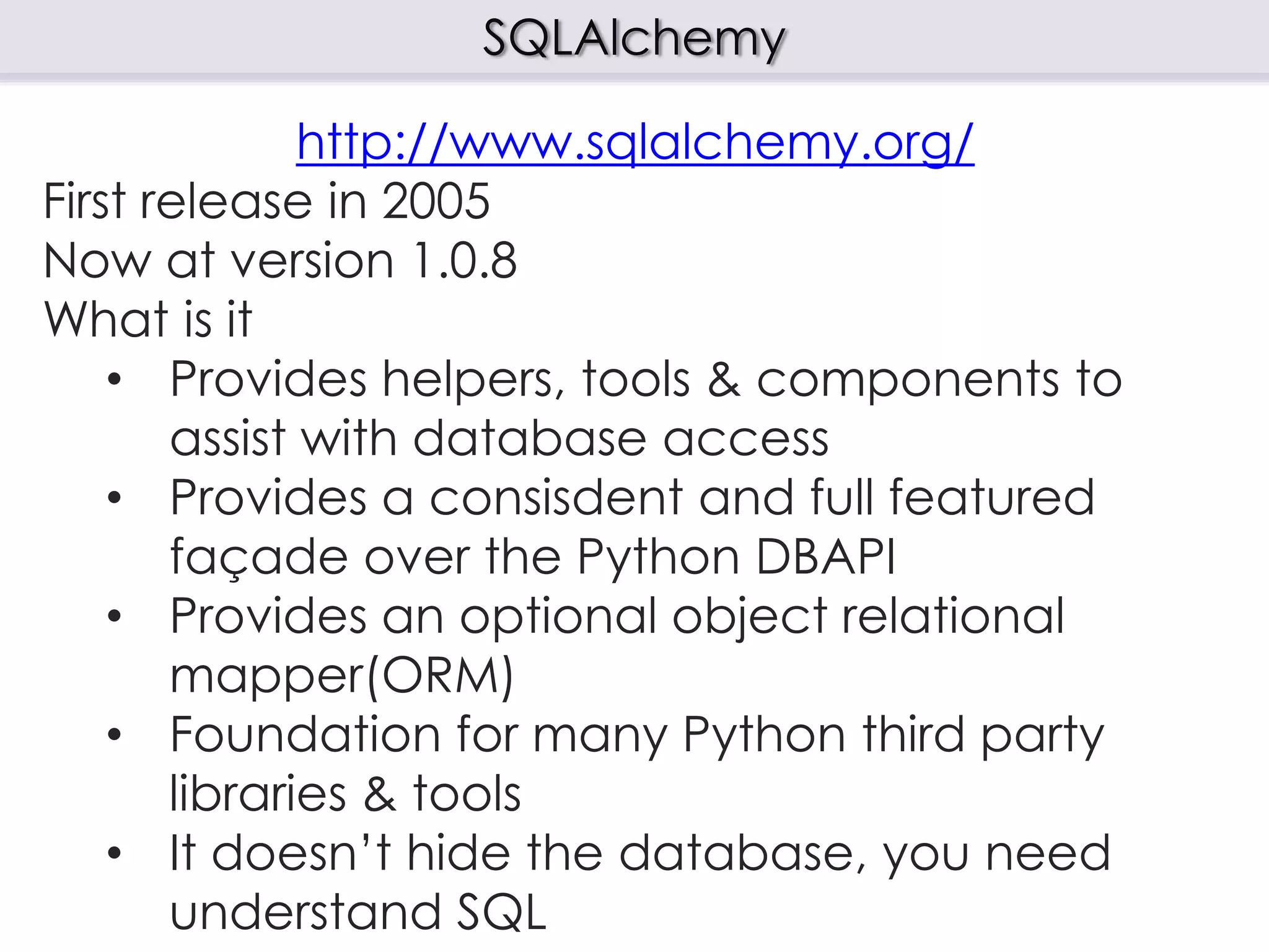 SQLAlchemy
http://www.sqlalchemy.org/
First release in 2005
Now at version 1.0.8
What is it
• Provides helpers, tools & components to
assist with database access
• Provides a consisdent and full featured
façade over the Python DBAPI
• Provides an optional object relational
mapper(ORM)
• Foundation for many Python third party
libraries & tools
• It doesn’t hide the database, you need
understand SQL
 