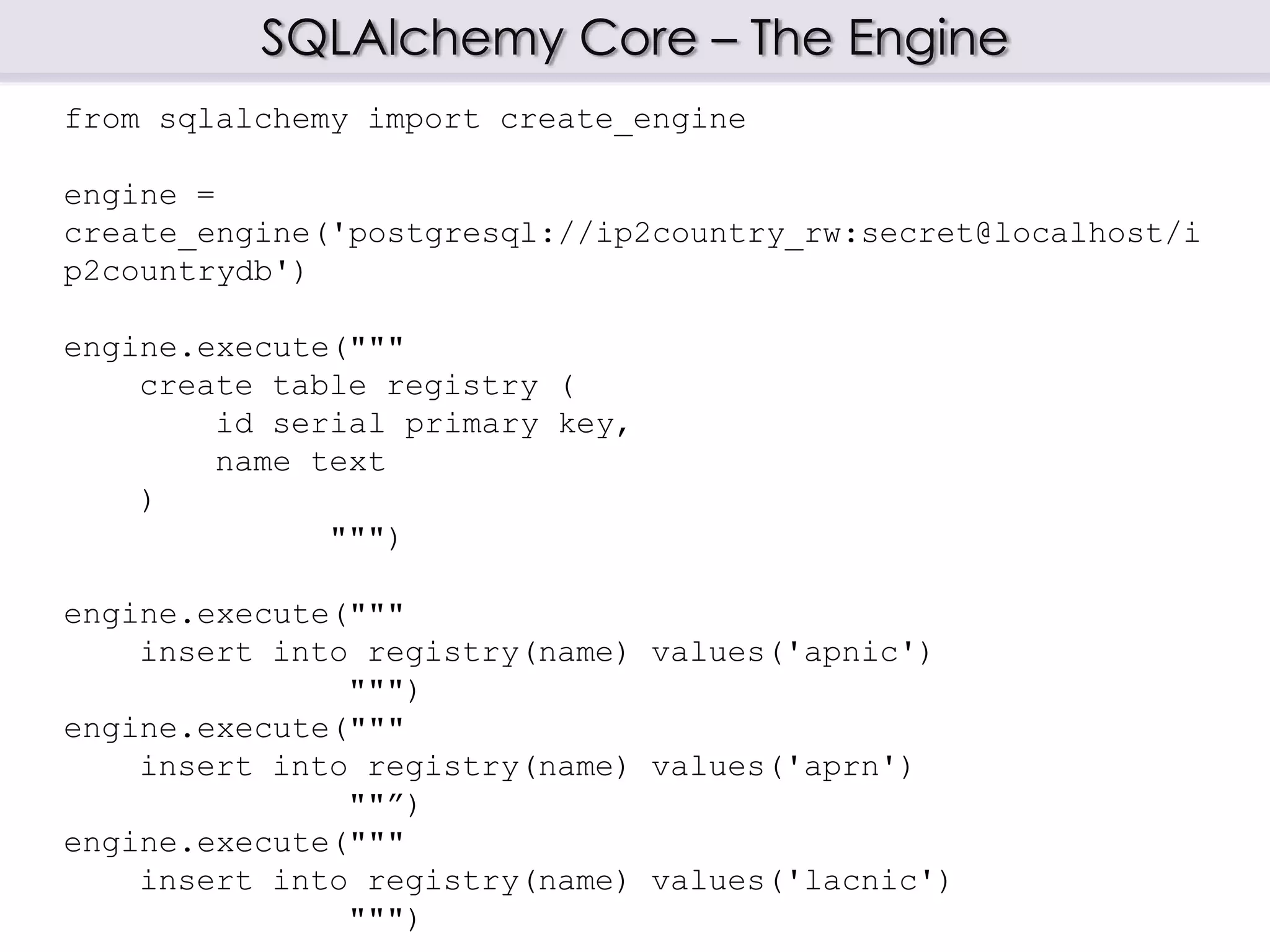 SQLAlchemy Core – The Engine
from sqlalchemy import create_engine
engine =
create_engine('postgresql://ip2country_rw:secret@localhost/i
p2countrydb')
engine.execute("""
create table registry (
id serial primary key,
name text
)
""")
engine.execute("""
insert into registry(name) values('apnic')
""")
engine.execute("""
insert into registry(name) values('aprn')
""”)
engine.execute("""
insert into registry(name) values('lacnic')
""")
 