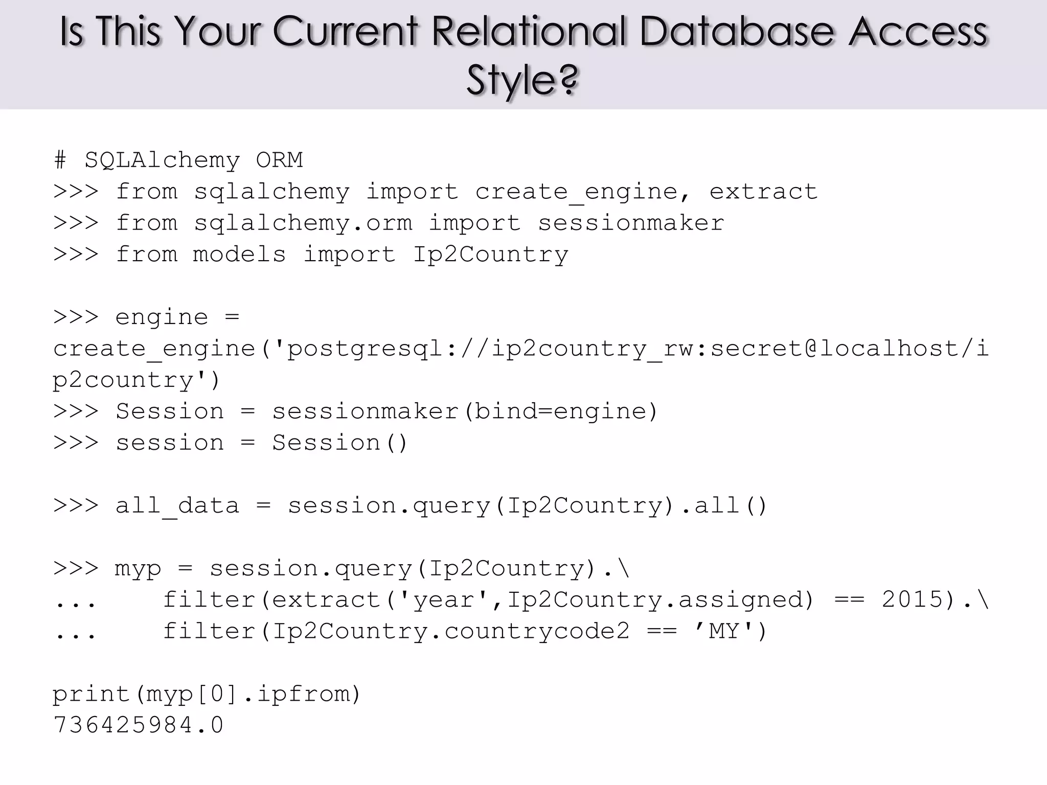 Is This Your Current Relational Database Access
Style?
# SQLAlchemy ORM
>>> from sqlalchemy import create_engine, extract
>>> from sqlalchemy.orm import sessionmaker
>>> from models import Ip2Country
>>> engine =
create_engine('postgresql://ip2country_rw:secret@localhost/i
p2country')
>>> Session = sessionmaker(bind=engine)
>>> session = Session()
>>> all_data = session.query(Ip2Country).all()
>>> myp = session.query(Ip2Country).
... filter(extract('year',Ip2Country.assigned) == 2015).
... filter(Ip2Country.countrycode2 == ’MY')
print(myp[0].ipfrom)
736425984.0
 