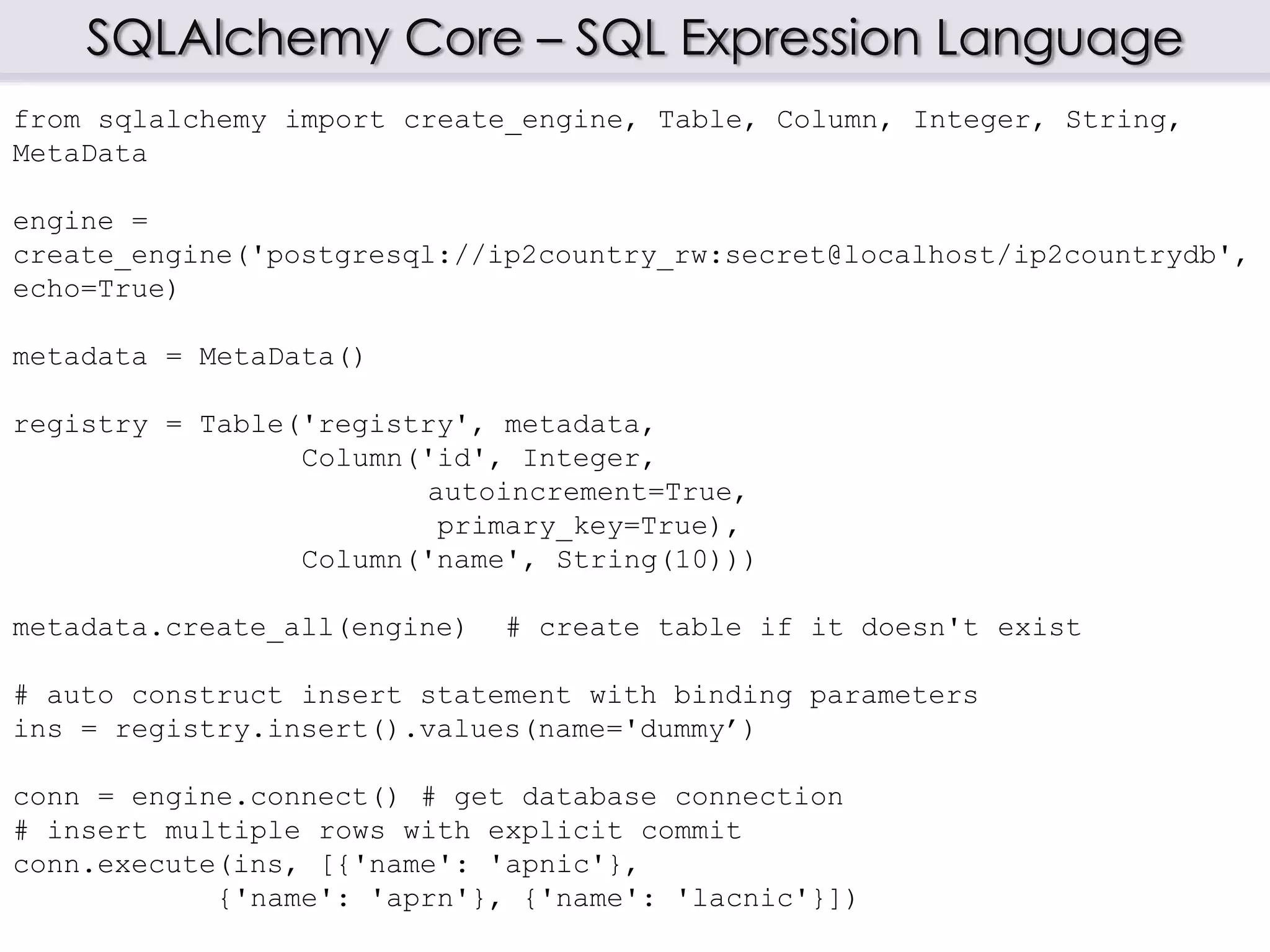 SQLAlchemy Core – SQL Expression Language
from sqlalchemy import create_engine, Table, Column, Integer, String,
MetaData
engine =
create_engine('postgresql://ip2country_rw:secret@localhost/ip2countrydb',
echo=True)
metadata = MetaData()
registry = Table('registry', metadata,
Column('id', Integer,
autoincrement=True,
primary_key=True),
Column('name', String(10)))
metadata.create_all(engine) # create table if it doesn't exist
# auto construct insert statement with binding parameters
ins = registry.insert().values(name='dummy’)
conn = engine.connect() # get database connection
# insert multiple rows with explicit commit
conn.execute(ins, [{'name': 'apnic'},
{'name': 'aprn'}, {'name': 'lacnic'}])
 