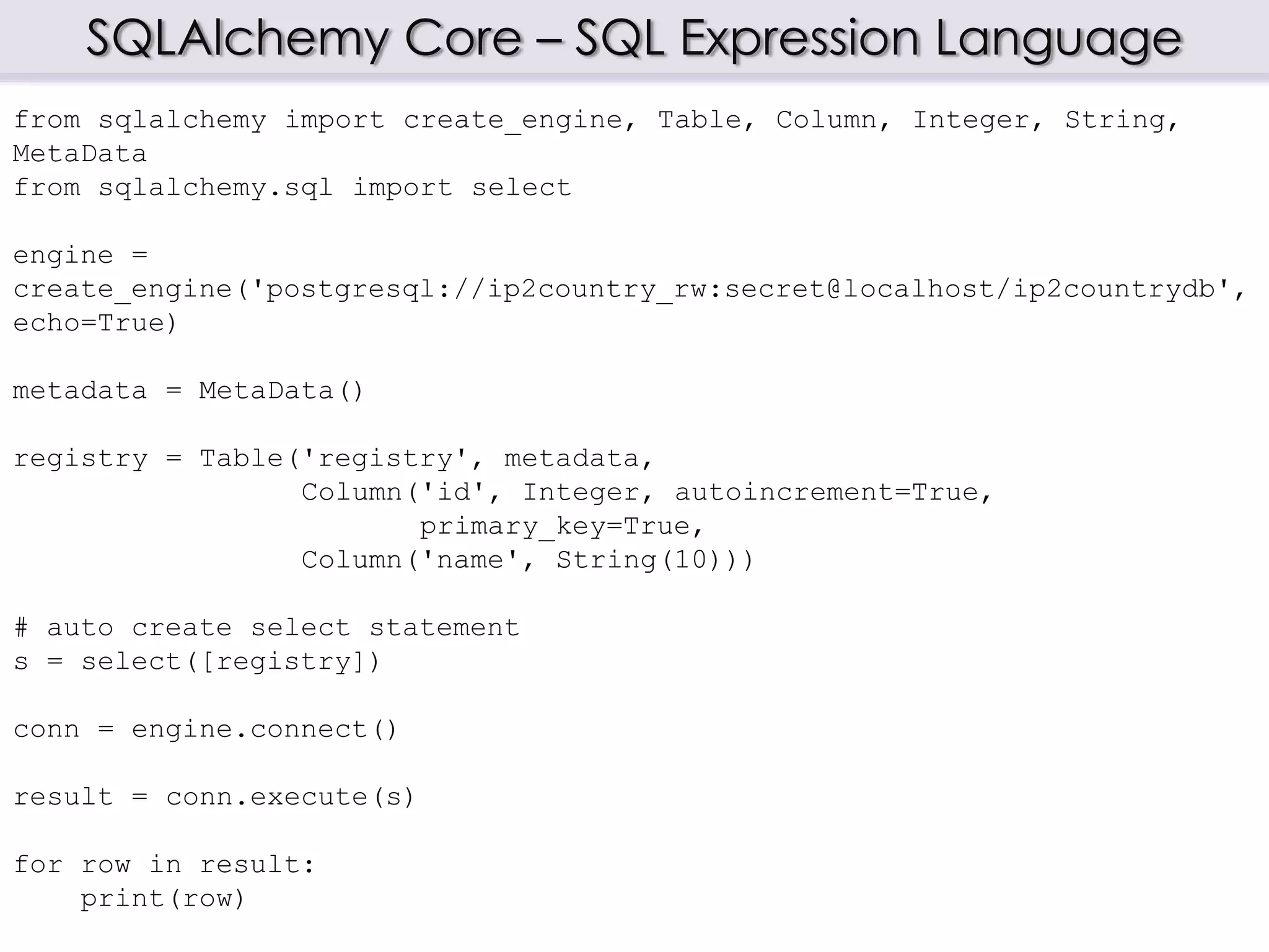 SQLAlchemy Core – SQL Expression Language
from sqlalchemy import create_engine, Table, Column, Integer, String,
MetaData
from sqlalchemy.sql import select
engine =
create_engine('postgresql://ip2country_rw:secret@localhost/ip2countrydb',
echo=True)
metadata = MetaData()
registry = Table('registry', metadata,
Column('id', Integer, autoincrement=True,
primary_key=True,
Column('name', String(10)))
# auto create select statement
s = select([registry])
conn = engine.connect()
result = conn.execute(s)
for row in result:
print(row)
 