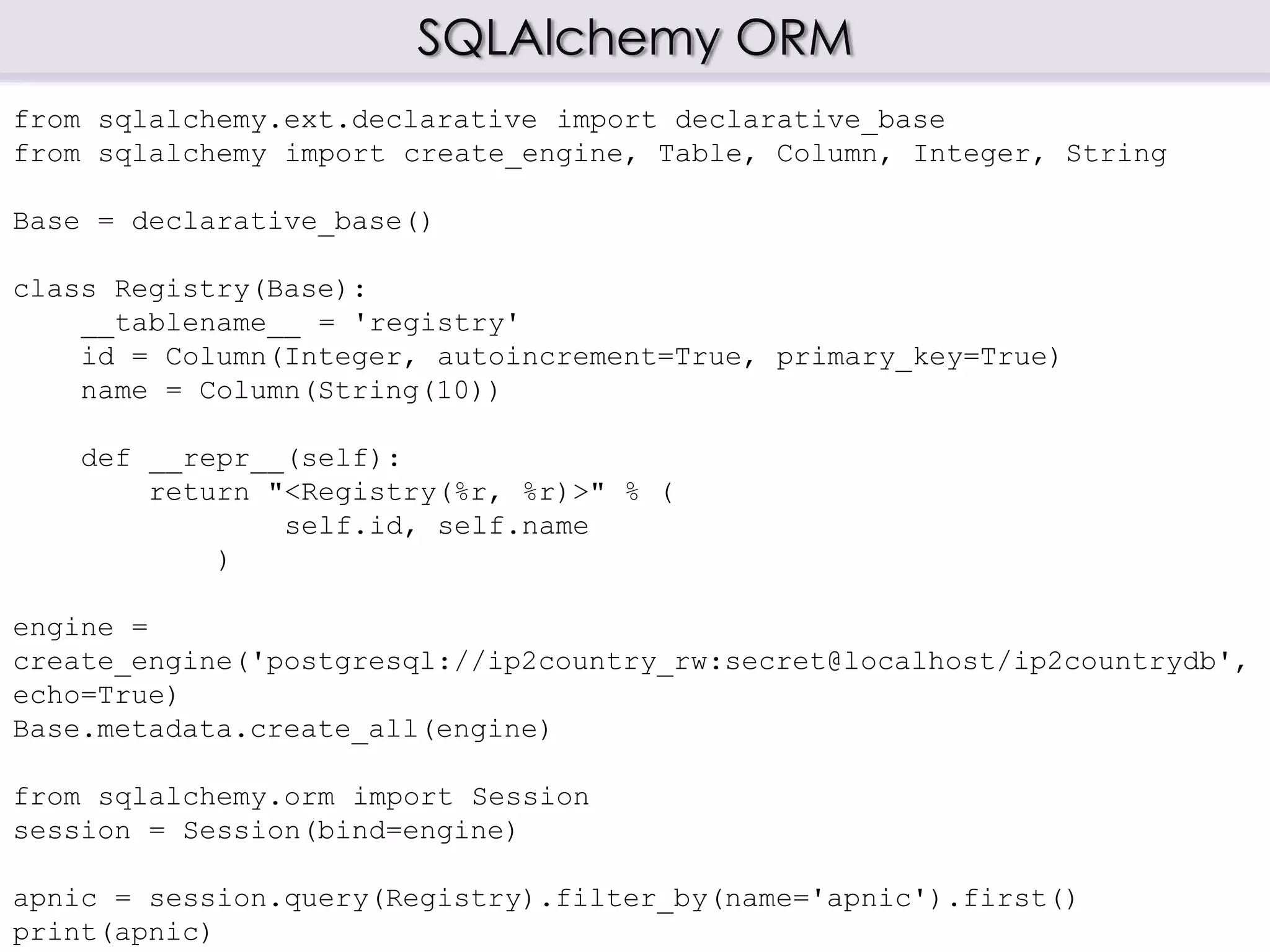 SQLAlchemy ORM
from sqlalchemy.ext.declarative import declarative_base
from sqlalchemy import create_engine, Table, Column, Integer, String
Base = declarative_base()
class Registry(Base):
__tablename__ = 'registry'
id = Column(Integer, autoincrement=True, primary_key=True)
name = Column(String(10))
def __repr__(self):
return "<Registry(%r, %r)>" % (
self.id, self.name
)
engine =
create_engine('postgresql://ip2country_rw:secret@localhost/ip2countrydb',
echo=True)
Base.metadata.create_all(engine)
from sqlalchemy.orm import Session
session = Session(bind=engine)
apnic = session.query(Registry).filter_by(name='apnic').first()
print(apnic)
 
