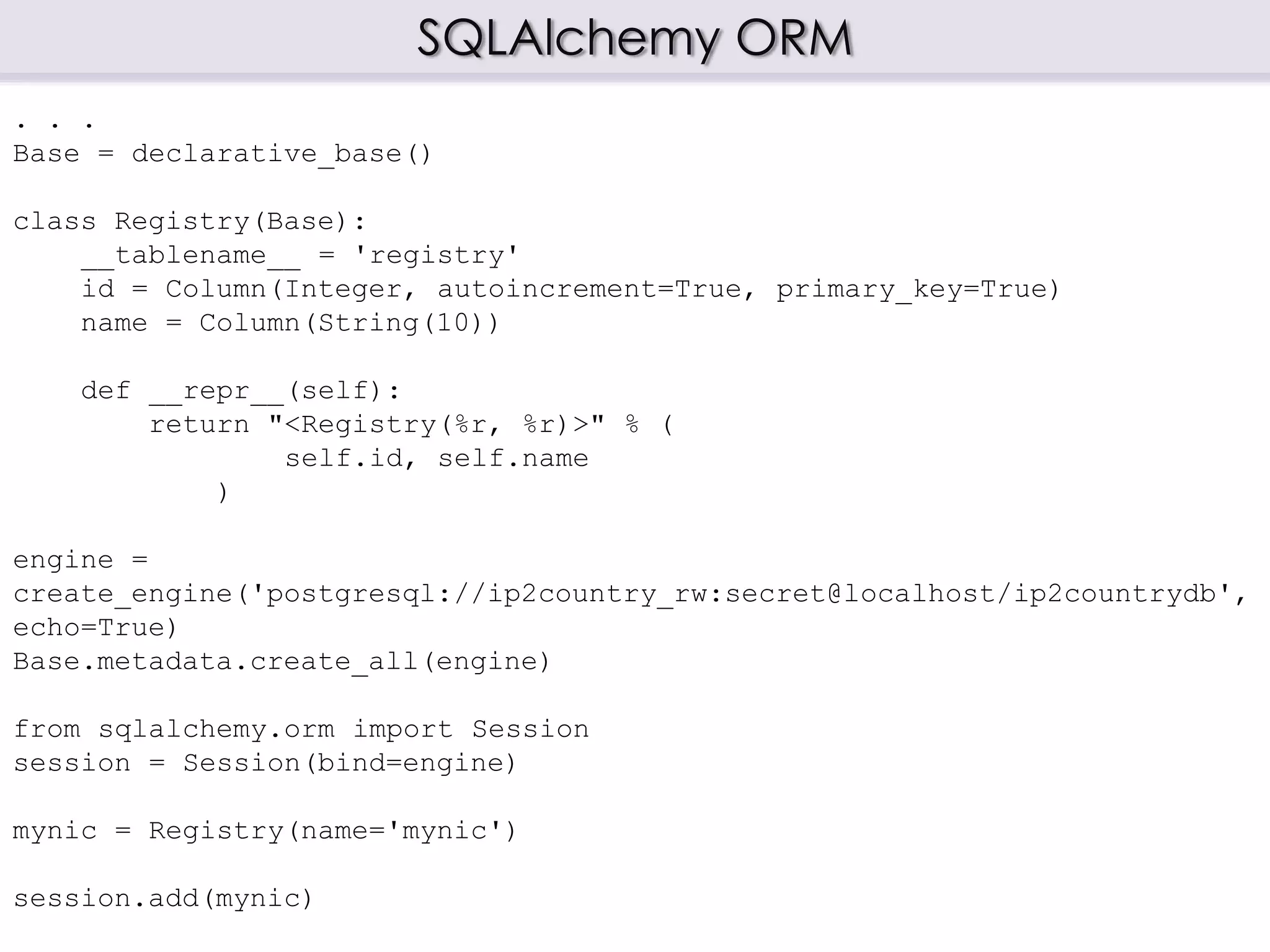 SQLAlchemy ORM
. . .
Base = declarative_base()
class Registry(Base):
__tablename__ = 'registry'
id = Column(Integer, autoincrement=True, primary_key=True)
name = Column(String(10))
def __repr__(self):
return "<Registry(%r, %r)>" % (
self.id, self.name
)
engine =
create_engine('postgresql://ip2country_rw:secret@localhost/ip2countrydb',
echo=True)
Base.metadata.create_all(engine)
from sqlalchemy.orm import Session
session = Session(bind=engine)
mynic = Registry(name='mynic')
session.add(mynic)
 