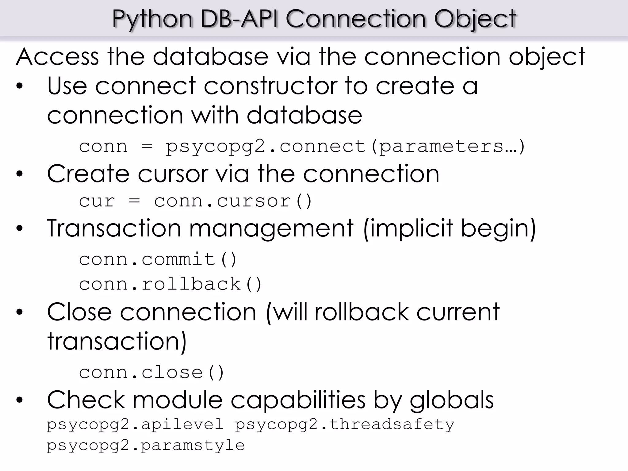 Python DB-API Connection Object
Access the database via the connection object
• Use connect constructor to create a
connection with database
conn = psycopg2.connect(parameters…)
• Create cursor via the connection
cur = conn.cursor()
• Transaction management (implicit begin)
conn.commit()
conn.rollback()
• Close connection (will rollback current
transaction)
conn.close()
• Check module capabilities by globals
psycopg2.apilevel psycopg2.threadsafety
psycopg2.paramstyle
 