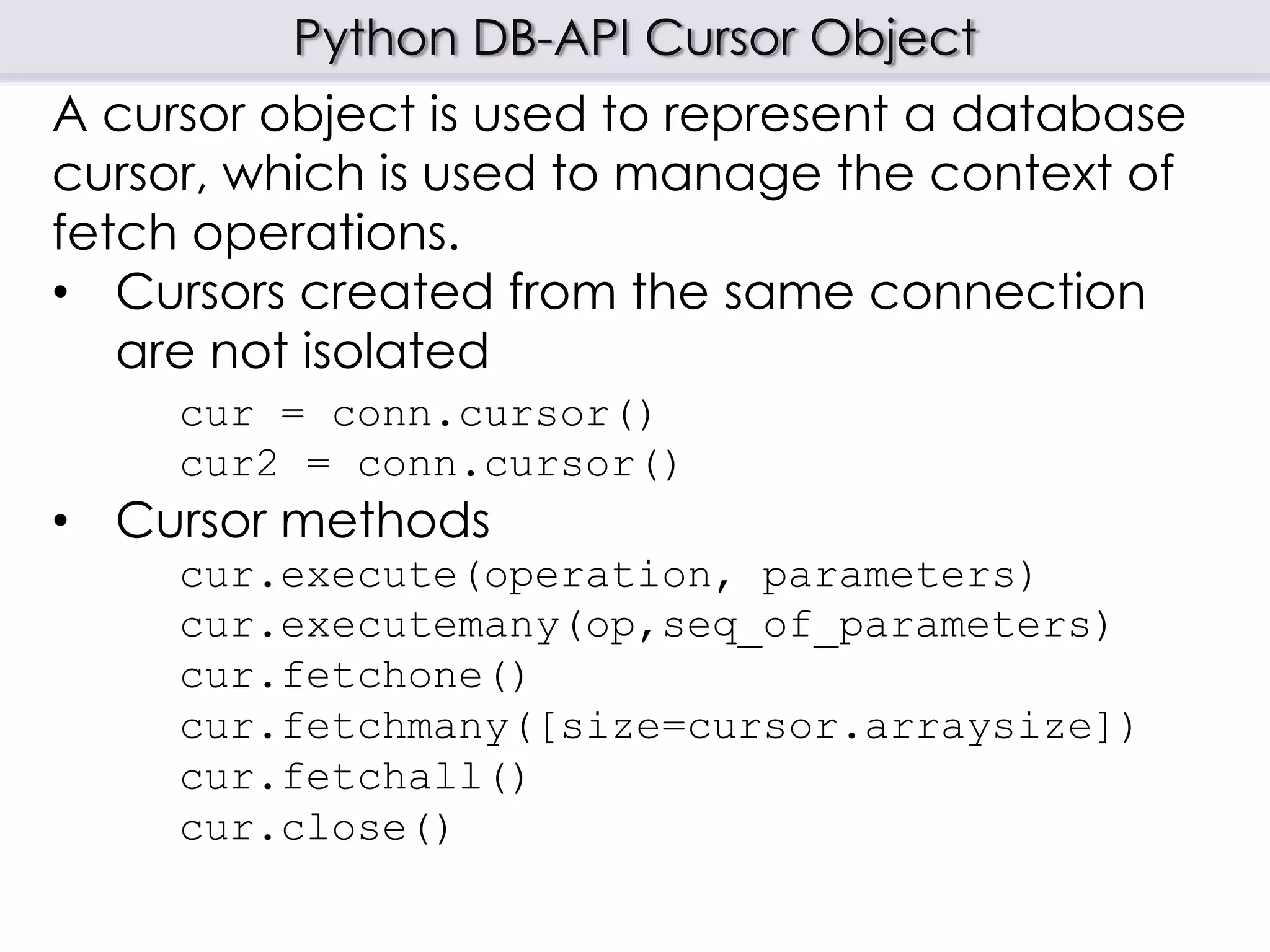 Python DB-API Cursor Object
A cursor object is used to represent a database
cursor, which is used to manage the context of
fetch operations.
• Cursors created from the same connection
are not isolated
cur = conn.cursor()
cur2 = conn.cursor()
• Cursor methods
cur.execute(operation, parameters)
cur.executemany(op,seq_of_parameters)
cur.fetchone()
cur.fetchmany([size=cursor.arraysize])
cur.fetchall()
cur.close()
 