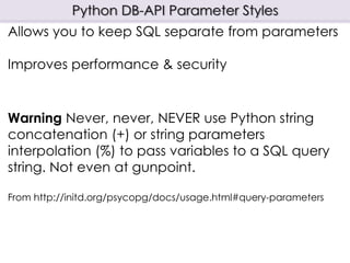 Python DB-API Parameter Styles
Allows you to keep SQL separate from parameters
Improves performance & security
Warning Never, never, NEVER use Python string
concatenation (+) or string parameters
interpolation (%) to pass variables to a SQL query
string. Not even at gunpoint.
From http://initd.org/psycopg/docs/usage.html#query-parameters
 