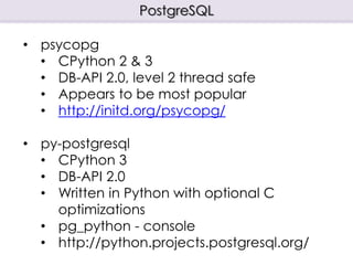 PostgreSQL
• psycopg
• CPython 2 & 3
• DB-API 2.0, level 2 thread safe
• Appears to be most popular
• http://initd.org/psycopg/
• py-postgresql
• CPython 3
• DB-API 2.0
• Written in Python with optional C
optimizations
• pg_python - console
• http://python.projects.postgresql.org/
 