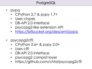 PostgreSQL
• pypq
• CPython 2.7 & pypy 1.7+
• Uses ctypes
• DB-API 2.0 interface
• psycopg2-like extension API
• https://bitbucket.org/descent/pypq
• psycopg2cffi
• CPython 2.6+ & pypy 2.0+
• Uses cffi
• DB-API 2.0 interface
• psycopg2 compat layer
• https://github.com/chtd/psycopg2cffi
 