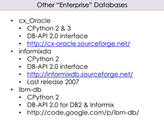 Other “Enterprise” Databases
• cx_Oracle
• CPython 2 & 3
• DB-API 2.0 interface
• http://cx-oracle.sourceforge.net/
• informixda
• CPython 2
• DB-API 2.0 interface
• http://informixdb.sourceforge.net/
• Last release 2007
• Ibm-db
• CPython 2
• DB-API 2.0 for DB2 & Informix
• http://code.google.com/p/ibm-db/
 