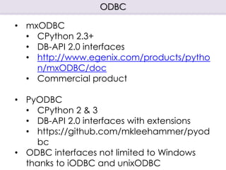 ODBC
• mxODBC
• CPython 2.3+
• DB-API 2.0 interfaces
• http://www.egenix.com/products/pytho
n/mxODBC/doc
• Commercial product
• PyODBC
• CPython 2 & 3
• DB-API 2.0 interfaces with extensions
• https://github.com/mkleehammer/pyod
bc
• ODBC interfaces not limited to Windows
thanks to iODBC and unixODBC
 