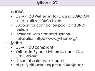 Jython + SQL
• zxJDBC
• DB-API 2.0 Written in Java using JDBC API
so can utilize JDBC drivers
• Support for connection pools and JNDI
lookup
• Included with standard Jython
installation http://www.jython.org/
• jyjdbc
• DB-API 2.0 compliant
• Written in Python/Jython so can utilize
JDBC drivers
• Decimal data type support
• https://bitbucket.org/clach04/jyjdbc/
 