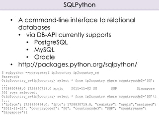 SQLPython
$ sqlpython --postgresql ip2country ip2country_rw
Password:
0:ip2country_rw@ip2country> select * from ip2country where countrycode2='SG';
...
1728830464.0 1728830719.0 apnic 2011-11-02 SG SGP Singapore
551 rows selected.
0:ip2country_rw@ip2country> select * from ip2country where countrycode2='SG'j
[...
{"ipfrom": 1728830464.0, "ipto": 1728830719.0, "registry": "apnic”,"assigned":
"2011-11-02", "countrycode2": "SG", "countrycode3": "SGP", "countryname":
"Singapore"}]
• A command-line interface to relational
databases
• via DB-API currently supports
• PostgreSQL
• MySQL
• Oracle
• http://packages.python.org/sqlpython/
 