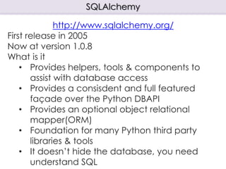 SQLAlchemy
http://www.sqlalchemy.org/
First release in 2005
Now at version 1.0.8
What is it
• Provides helpers, tools & components to
assist with database access
• Provides a consisdent and full featured
façade over the Python DBAPI
• Provides an optional object relational
mapper(ORM)
• Foundation for many Python third party
libraries & tools
• It doesn’t hide the database, you need
understand SQL
 