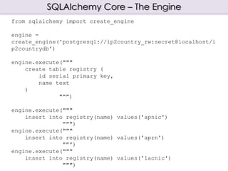 SQLAlchemy Core – The Engine
from sqlalchemy import create_engine
engine =
create_engine('postgresql://ip2country_rw:secret@localhost/i
p2countrydb')
engine.execute("""
create table registry (
id serial primary key,
name text
)
""")
engine.execute("""
insert into registry(name) values('apnic')
""")
engine.execute("""
insert into registry(name) values('aprn')
""”)
engine.execute("""
insert into registry(name) values('lacnic')
""")
 