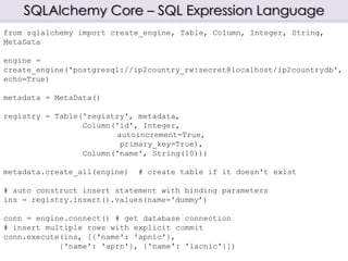 SQLAlchemy Core – SQL Expression Language
from sqlalchemy import create_engine, Table, Column, Integer, String,
MetaData
engine =
create_engine('postgresql://ip2country_rw:secret@localhost/ip2countrydb',
echo=True)
metadata = MetaData()
registry = Table('registry', metadata,
Column('id', Integer,
autoincrement=True,
primary_key=True),
Column('name', String(10)))
metadata.create_all(engine) # create table if it doesn't exist
# auto construct insert statement with binding parameters
ins = registry.insert().values(name='dummy’)
conn = engine.connect() # get database connection
# insert multiple rows with explicit commit
conn.execute(ins, [{'name': 'apnic'},
{'name': 'aprn'}, {'name': 'lacnic'}])
 