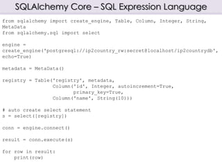 SQLAlchemy Core – SQL Expression Language
from sqlalchemy import create_engine, Table, Column, Integer, String,
MetaData
from sqlalchemy.sql import select
engine =
create_engine('postgresql://ip2country_rw:secret@localhost/ip2countrydb',
echo=True)
metadata = MetaData()
registry = Table('registry', metadata,
Column('id', Integer, autoincrement=True,
primary_key=True,
Column('name', String(10)))
# auto create select statement
s = select([registry])
conn = engine.connect()
result = conn.execute(s)
for row in result:
print(row)
 