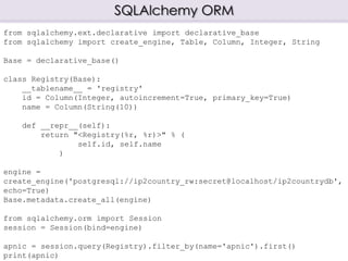 SQLAlchemy ORM
from sqlalchemy.ext.declarative import declarative_base
from sqlalchemy import create_engine, Table, Column, Integer, String
Base = declarative_base()
class Registry(Base):
__tablename__ = 'registry'
id = Column(Integer, autoincrement=True, primary_key=True)
name = Column(String(10))
def __repr__(self):
return "<Registry(%r, %r)>" % (
self.id, self.name
)
engine =
create_engine('postgresql://ip2country_rw:secret@localhost/ip2countrydb',
echo=True)
Base.metadata.create_all(engine)
from sqlalchemy.orm import Session
session = Session(bind=engine)
apnic = session.query(Registry).filter_by(name='apnic').first()
print(apnic)
 