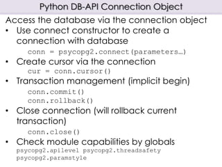 Python DB-API Connection Object
Access the database via the connection object
• Use connect constructor to create a
connection with database
conn = psycopg2.connect(parameters…)
• Create cursor via the connection
cur = conn.cursor()
• Transaction management (implicit begin)
conn.commit()
conn.rollback()
• Close connection (will rollback current
transaction)
conn.close()
• Check module capabilities by globals
psycopg2.apilevel psycopg2.threadsafety
psycopg2.paramstyle
 