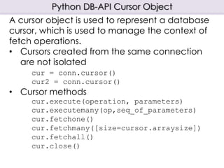 Python DB-API Cursor Object
A cursor object is used to represent a database
cursor, which is used to manage the context of
fetch operations.
• Cursors created from the same connection
are not isolated
cur = conn.cursor()
cur2 = conn.cursor()
• Cursor methods
cur.execute(operation, parameters)
cur.executemany(op,seq_of_parameters)
cur.fetchone()
cur.fetchmany([size=cursor.arraysize])
cur.fetchall()
cur.close()
 