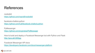 References
noobotkit
https://github.com/nazroll/noobotkit
facebook-chatbot-python
https://github.com/hult/facebook-chatbot-python
PyMessenger
https://github.com/enginebai/PyMessager
How to build and deploy a Facebook Messenger bot with Python and Flask
http://goo.gl/LS6Qgg
Facebook Messenger API docs
https://developers.facebook.com/docs/messenger-platform
 