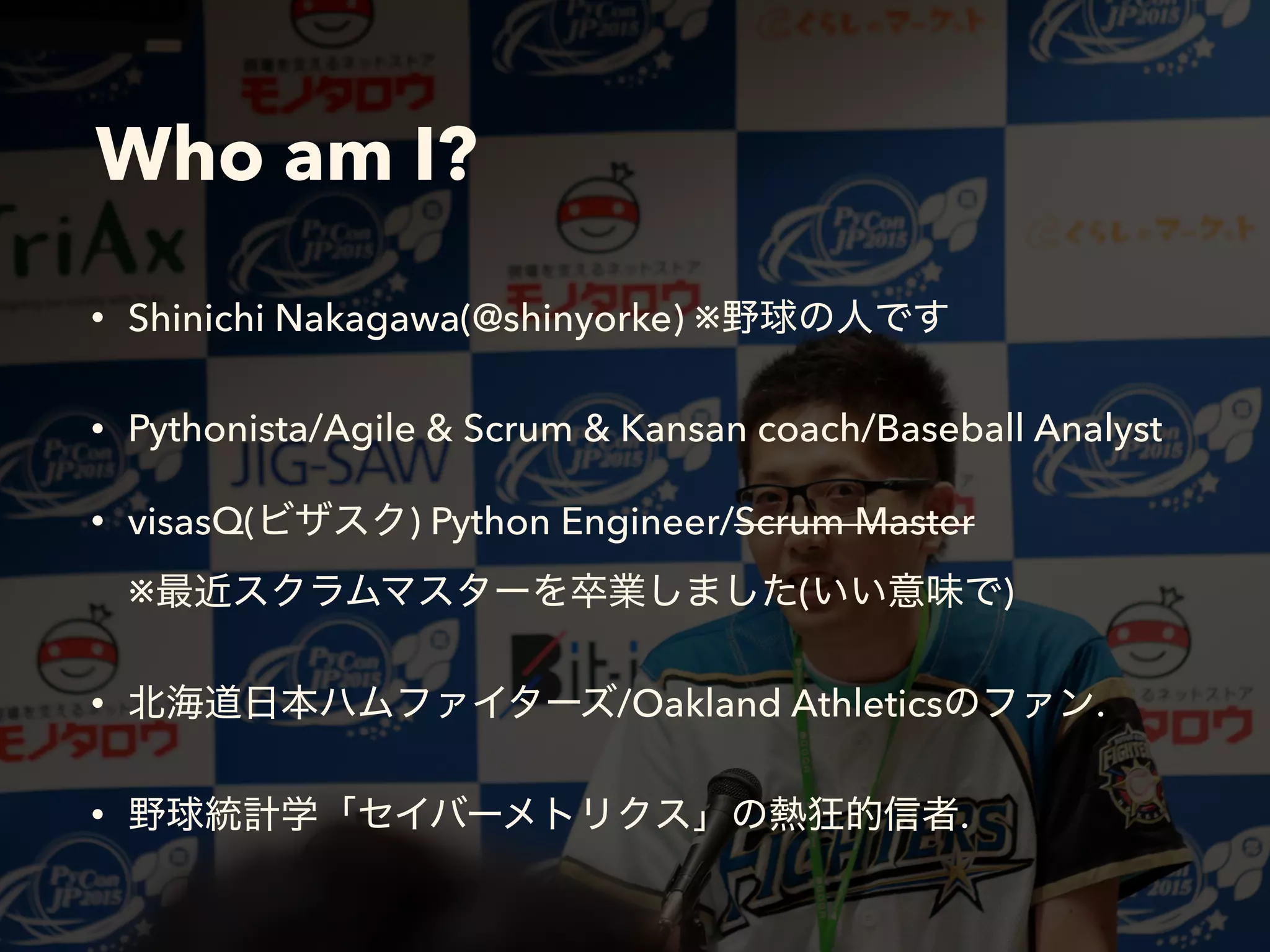 Who am I?
• Shinichi Nakagawa(@shinyorke) ※
• Pythonista/Agile & Scrum & Kansan coach/Baseball Analyst
• visasQ( ) Python Engineer/Scrum Master 
※ ( )
• /Oakland Athletics .
• .
 